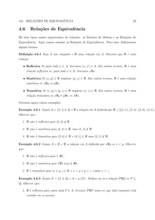 ¸˜             ˆ
4.6. RELACOES DE EQUIVALENCIA                                                                   29

4.6        Rela¸˜es de Equivalˆncia
               co             e
H´ dois tipos muito importantes de rela¸oes: as Rela˜es de Ordem e as Rela¸oes de
 a                                     c˜           o                     c˜
Equivalˆncia. Aqui vamos estudar as Rela¸oes de Equivalˆncia. Para isso, deﬁniremos
       e                                c˜             e
alguns termos.

Deﬁni¸˜o 4.6.1 Seja A um conjunto e
     ca                                           uma rela¸˜o em A. Diremos que
                                                          ca                               ´ uma
                                                                                           e
rela¸˜o:
    ca

   • Reﬂexiva Se para todo x ∈ A, tivermos (x, x) ∈ A. Em outros termos,                   ´ uma
                                                                                           e
       rela¸˜o reﬂexiva se, para todo x ∈ A, tivermos x x.
           ca

   • Sim´trica Se (x, y) ∈
        e                          implicar (y, x) ∈      . Em outros termos,    ´ uma rela¸˜o
                                                                                 e         ca
       sim´trica se x y ⇒ y x.
          e

   • Transitiva Se (x, y) ∧ (y, z) ∈        implicar (x, z) ∈    . Em outros termos,       ´ uma
                                                                                           e
       rela¸˜o transitiva se x y ∧ y z ⇒ x z.
           ca

Veremos agora v´rios exemplos.
               a

Exemplo 4.6.1 Sejam A = {1, 2, 3, 4} e          a rela¸˜o em A deﬁnida por
                                                      ca                        = {(1, 1) , (2, 4) , (3, 3) , (4, 1) ,
Observe que:

  1.       n˜o ´ reﬂexiva pois (2, 2) ∈ .
            a e

  2.       n˜o ´ sim´trica pois (4, 1) ∈
            a e     e                       , mas (1, 4) ∈ .

  3.       n˜o ´ transitiva pois (2, 4) ∈
            a e                              e (4, 1) ∈    mas (2, 1) ∈ .

Exemplo 4.6.2 Sejam A = R e              a rela¸˜o em A deﬁnida por x y ↔ x < y. Observe
                                               ca
que:

  1.       n˜o ´ reﬂexiva pois 1
            a e                     1.

  2.       n˜o ´ sim´trica pois 1 2 mas 2
            a e     e                           1.

  3.       ´ transitiva pois se x, y, z ∈ R e x < y e y < z, ent˜o x < z.
           e                                                    a

Exemplo 4.6.3 Sejam X = {1, 2, 3} e A = ℘ (X) . Deﬁna em A a rela¸˜o P Q ↔ P ⊆
                                                                 ca
Q. Observe que:

  1.       ´ reﬂexiva pois, para cada P ∈ A, teremos P P uma vez que todo conjunto est´
           e                                                                          a
       contido em si mesmo.
 