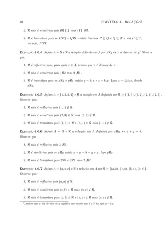 30                                                                          CAP´            ¸˜
                                                                               ITULO 4. RELACOES

     2.       n˜o ´ sim´trica pois ∅ {1} mas {1}
               a e     e                                    ∅.

     3.       ´ transitiva pois se P Q e Q T ent˜o teremos P ⊆ Q e Q ⊆ T e da´ P ⊆ T,
              e                                 a                            ı
           ou seja, P T.

Exemplo 4.6.4 Sejam A = N e                    a rela¸˜o deﬁnida em A por x y ↔ x ´ divisor de y.1 Observe
                                                     ca                           e
que:

     1.       ´ reﬂexiva pois, para cada x ∈ A, temos que x ´ divisor de x.
              e                                             e

     2.       n˜o ´ sim´trica pois 1 2 mas 2
               a e     e                              1.

     3.       ´ transitiva pois se x y e y z ent˜o y = k1 x e z = k2 y. Logo z = k1 k2 x, donde
              e                                 a
           x z.

Exemplo 4.6.5 Sejam A = {1, 2, 3, 4} e                 a rela¸˜o em A deﬁnida por
                                                             ca                              = {(1, 3) , (4, 2) , (2, 4) , (2, 3) ,
Observe que:

     1.       n˜o ´ reﬂexiva pois (1, 1) ∈ .
               a e

     2.       n˜o ´ sim´trica pois (2, 3) ∈
               a e     e                           mas (3, 2) ∈ .

     3.       n˜o ´ transitiva pois (1, 3) ∈
               a e                                 e (3, 1) ∈         mas (1, 1) ∈ .

Exemplo 4.6.6 Sejam A = N e                      a rela¸˜o em A deﬁnida por x y ↔ x + y = 8.
                                                       ca
Observe que

     1.       n˜o ´ reﬂexiva pois 3
               a e                        3.

     2.       ´ sim´trica pois se x y ent˜o x + y = 8 = y + x, logo y x.
              e    e                     a

     3.       n˜o ´ transitiva pois 2 6 e 6 2 mas 2
               a e                                               2.

Exemplo 4.6.7 Sejam A = {a, b, c} e                 a rela¸˜o em A por
                                                          ca                   = {(a, b) , (c, b) , (b, a) , (a, c)} .
Observe que:

     1.       n˜o ´ reﬂexiva pois (a, a) ∈ .
               a e

     2.       n˜o ´ sim´trica pois (c, b) ∈
               a e     e                           mas (b, c) ∈        ,

     3.       n˜o ´ transitiva pois (a, b) ∈
               a e                                 e (b, a) ∈         mas (a, a) ∈ .
     1
         Lembre que x ser divisor de y signiﬁca que existe um k ∈ N tal que y = kx.
 