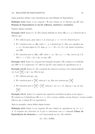 ¸˜             ˆ
4.6. RELACOES DE EQUIVALENCIA                                                           31

Agora podemos deﬁnir o que entendemos por uma Rela¸˜o de Equivalˆncia.
                                                  ca            e

Deﬁni¸˜o 4.6.2 Sejam A um conjunto e
     ca                                        uma rela¸˜o em A. Diremos que
                                                       ca                          ´ uma
                                                                                   e
Rela¸˜o de Equivalˆncia se ela for reﬂexiva, sim´trica e transitiva.
    ca            e                             e

Vejamos alguns exemplos

Exemplo 4.6.8 Sejam A = Z e         a rela¸˜o deﬁnida em A por x y ↔ x−y ´ divis´vel por 5.
                                          ca                             e      ı
Observe que:

  1.     ´ reﬂexiva pois, para cada x ∈ A, temos que x − x = 0 e 0 ´ divis´vel por 5.
         e                                                         e      ı

  2.     ´ sim´trica pois se x y ent˜o x − y ´ divis´vel por 5. Mas isso siginiﬁca que
         e    e                     a        e      ı
       x − y = 5k para algum k ∈ Z. Logo, y − x = −5k = 5 (−k) = 5p, donde conclu´mos
                                                                                 ı
       que y x.

  3.     ´ transitiva pois se x y e y z ent˜o x − y = 5k1 e y − z = 5k2 , com k1 , k2 ∈ Z.
         e                                 a
       Da´ x − z = 5 (k1 − k2 ) = 5p, ou seja, x z.
         ı

Exemplo 4.6.9 Sejam A o conjunto dos triˆngulos do plano e
                                        a                         a rela¸˜o em A deﬁnida
                                                                        ca
por S T ↔ S ´ congruente a T. Observe que
            e                                     ´ uma rela¸˜o de equivalˆncia em A.
                                                  e         ca            e

Exemplo 4.6.10 Sejam A = Q, o conjunto dos n´meros racionais e R a rela¸˜o deﬁnida
                                            u                          ca
         p s
em A por      ↔ pt = sq. Observe que:
          q t
  1.   ´ reﬂexiva pois pq = pq.
       e
                           p    s                                      s    p
  2.     ´ sim´trica pois se
         e    e                   ent˜o pt = sq. Mas isso acarreta que
                                     a                                        .
                           q    t                                      t    q
                           p    s s u
  3.  ´ transitiva pois se
       e                          e      ent˜o pt = sq e sv = tu. Logo pv
                                            a                               = uq, ou seja,
                           q    t t v
     p u
         .
     q v
Exemplo 4.6.11 Sejam A o conjunto dos segmentos orientados do plano ou do espa¸o e
                                                                              c
  a rela¸˜o em A deﬁnida por u v ↔ u e v tˆm o mesmo m´dulo, mesma dire¸˜o e mesmo sentido.
        ca                                e           o                ca
Observe que a rela¸˜o
                  ca      ´ de equivalˆncia.
                          e           e

Ap´s os exemplos, vamos deﬁnir alguns termos.
  o

Deﬁni¸˜o 4.6.3 Sejam A um conjunto,
     ca                                        uma rela¸˜o de equivalˆncia em A e a ∈
                                                       ca            e
A. O conjunto dos elementos de A que se relacionam com a ´ chamado Classe de
                                                         e
Equivalˆncia do elemento a e ser´ representado por [a] . Em s´mbolos:
       e                        a                            ı

                                    [a] = {b ∈ A|a b} .
 