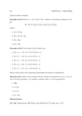 32                                                                           CAP´            ¸˜
                                                                                ITULO 4. RELACOES

Vejamos alguns exemplos

Exemplo 4.6.12 Sejam A = {1, 2, 3, 4} e                       a rela¸˜o de equivalˆncia deﬁnida em A
                                                                    ca            e
por
                               = {(1, 1) , (2, 2) , (3, 3) , (4, 4) , (1, 2) , (2, 1)} .

Ent˜o:
   a

     1. [1] = {1, 2} ,

     2. [2] = {1, 2} = [1] ,

     3. [3] = {3} ,

     4. [4] = {4} .

Exemplo 4.6.13 No exemplo (4.6.8) observe que:

     1. [0] = {..., −15, −10, −5, 0, 5, 10, 15, ...} ,

     2. [1] = {..., −14, −9, −4, 1, 6, 11, 16, ...} ,

     3. [2] = {..., −13, −8, −3, 2, 7, 12, 17, ...} ,

     4. [3] = {..., −12, −7, −2, 3, 8, 13, 18, ...} ,

     5. [4] = {..., −11, −6, −1, 4, 9, 14, 19, ...} ,

Vamos agora provar uma importante propriedade das classes de equivalˆncia
                                                                    e

Teorema 4.6.1 Sejam A um conjunto,                      uma rela¸˜o de equivalˆncia em A e a, b ∈ A,
                                                                ca            e
dois elementos quaisquer. As seguintes condi¸˜es sobre a e b s˜o equivalentes:
                                            co                a

     1. a b,

     2. a ∈ [b] ,

     3. b ∈ [a] ,

     4. [a] = [b] .

Demonstra¸˜o:
         ca

(1)→(2) Suponha que a b. Ent˜o, pela deﬁni¸ao de [b] , segue que a ∈ [b] .
                            a             c˜
 