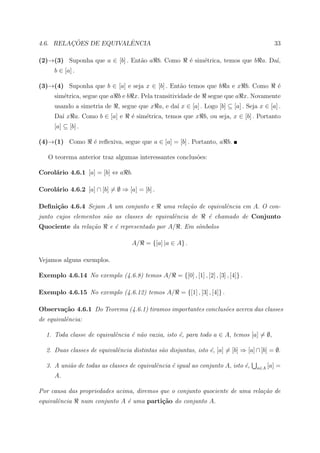 ¸˜             ˆ
4.6. RELACOES DE EQUIVALENCIA                                                                      33

(2)→(3) Suponha que a ∈ [b] . Ent˜o a b. Como
                                 a                           ´ sim´trica, temos que b a. Da´
                                                             e    e                        ı,
     b ∈ [a] .

(3)→(4) Suponha que b ∈ [a] e seja x ∈ [b] . Ent˜o temos que b a e x b. Como
                                                a                                                   ´
                                                                                                    e
     sim´trica, segue que a b e b x. Pela transitividade de
        e                                                             segue que a x. Novamente
     usando a simetria de       , segue que x a, e da´ x ∈ [a] . Logo [b] ⊆ [a] . Seja x ∈ [a] .
                                                     ı
     Da´ x a. Como b ∈ [a] e
       ı                             ´ sim´trica, temos que x b, ou seja, x ∈ [b] . Portanto
                                     e    e
     [a] ⊆ [b] .

(4)→(1) Como           ´ reﬂexiva, segue que a ∈ [a] = [b] . Portanto, a b.
                       e

   O teorema anterior traz algumas interessantes conclus˜es:
                                                        o

Corol´rio 4.6.1 [a] = [b] ⇔ a b.
     a

Corol´rio 4.6.2 [a] ∩ [b] = ∅ ⇒ [a] = [b] .
     a

Deﬁni¸˜o 4.6.4 Sejam A um conjunto e
     ca                                          uma rela¸˜o de equivalˆncia em A. O con-
                                                         ca            e
junto cujos elementos s˜o as classes de equivalˆncia de
                       a                       e                      ´ chamado de Conjunto
                                                                      e
Quociente da rela¸˜o
                 ca         e ´ representado por A/ . Em s´mbolos
                              e                           ı

                                     A/ = {[a] |a ∈ A} .

Vejamos alguns exemplos.

Exemplo 4.6.14 No exemplo (4.6.8) temos A/             = {[0] , [1] , [2] , [3] , [4]} .

Exemplo 4.6.15 No exemplo (4.6.12) temos A/ = {[1] , [3] , [4]} .

Observa¸˜o 4.6.1 Do Teorema (4.6.1) tiramos importantes conclus˜es acerca das classes
       ca                                                      o
de equivalˆncia:
          e

  1. Toda classe de equivalˆncia ´ n˜o vazia, isto ´, para todo a ∈ A, temos [a] = ∅,
                           e     e a               e

  2. Duas classes de equivalˆncia distintas s˜o disjuntas, isto ´, [a] = [b] ⇒ [a] ∩ [b] = ∅.
                            e                a                  e

  3. A uni˜o de todas as classes de equivalˆncia ´ igual ao conjunto A, isto ´,
          a                                e     e                           e             a∈A   [a] =
     A.

Por causa das propriedades acima, diremos que o conjunto quociente de uma rela¸˜o de
                                                                              ca
equivalˆncia
       e           num conjunto A ´ uma parti¸˜o do conjunto A.
                                  e          ca
 