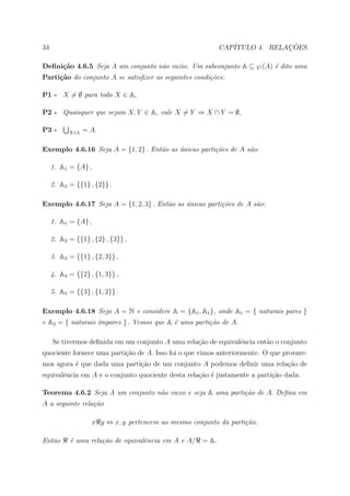 34                                                          CAP´            ¸˜
                                                               ITULO 4. RELACOES

Deﬁni¸˜o 4.6.5 Seja A um conjunto n˜o vazio. Um subconjunto A ⊆ ℘ (A) ´ dito uma
     ca                            a                                  e
Parti¸˜o do conjunto A se satisﬁzer as seguintes condi¸˜es:
     ca                                               co

P1 - X = ∅ para todo X ∈ A,

P2 - Quaisquer que sejam X, Y ∈ A, vale X = Y ⇒ X ∩ Y = ∅,

P3 -       X∈A   = A.

Exemplo 4.6.16 Seja A = {1, 2} . Ent˜o as unicas parti¸˜es de A s˜o:
                                    a     ´           co         a

     1. A1 = {A} ,

     2. A2 = {{1} , {2}} .

Exemplo 4.6.17 Seja A = {1, 2, 3} . Ent˜o as unicas parti¸˜es de A s˜o:
                                       a     ´           co         a

     1. A1 = {A} ,

     2. A2 = {{1} , {2} , {3}} ,

     3. A3 = {{1} , {2, 3}} ,

     4. A4 = {{2} , {1, 3}} ,

     5. A5 = {{3} , {1, 2}} .

Exemplo 4.6.18 Seja A = N e considere A = {A1 , A1 }, onde A1 = { naturais pares }
e A2 = { naturais ´mpares } . Vemos que A ´ uma parti¸˜o de A.
                  ı                       e          ca

     Se tivermos deﬁnida em um conjunto A uma rela¸˜o de equivalˆncia ent˜o o conjunto
                                                  ca            e        a
quociente fornece uma parti¸˜o de A. Isso foi o que vimos anteriormente. O que provare-
                           ca
mos agora ´ que dada uma parti¸˜o de um conjunto A podemos deﬁnir uma rela¸ao de
          e                   ca                                          c˜
equivalˆncia em A e o conjunto quociente desta rela¸ao ´ justamente a parti¸˜o dada.
       e                                           c˜ e                    ca

Teorema 4.6.2 Seja A um conjunto n˜o vazio e seja A uma parti¸˜o de A. Deﬁna em
                                  a                          ca
A a seguinte rela¸˜o
                 ca

                   x y ⇔ x, y pertencem ao mesmo conjunto da parti¸˜o.
                                                                  ca

Ent˜o
   a       ´ uma rela¸˜o de equivalˆncia em A e A/
           e         ca            e                 = A.
 