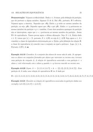 ¸˜             ˆ
4.6. RELACOES DE EQUIVALENCIA                                                                                  35

Demonstra¸˜o: Vejamos a reﬂexividade. Dado x ∈ A temos, pela deﬁni¸ao de parti¸ao,
         ca                                                       c˜          c˜
que ele pertence a algum membro, digamos X de A. Da´ x x, portanto,
                                                   ı                                                ´ reﬂexiva.
                                                                                                    e
Vejamos agora a simetria. Suponha que x y. Ent˜o x, y est˜o no mesmo membro da
                                              a          a
parti¸ao, ou seja, y x. Suponha agora que x y e que y z. Ent˜o x e y pertencem ao
     c˜                                                     a
mesmo membro da parti¸ao e y e z tamb´m. Como dois membros quaisquer da parti¸ao
                     c˜              e                                       c˜
n˜o se interceptam, segue que x e z pertencem ao mesmo membro da parti¸ao. Assim
 a                                                                    c˜
    ´ de equivalˆncia. Vamos provar agora a ultima aﬁrma¸ao. Seja X ∈ A. Ent˜o dado
    e           e                           ´           c˜                  a
x ∈ X, temos que [x] = X, portanto X ∈ A/ , ou seja A ⊆ A/ . Seja agora a ∈ A e
considere a classe de equivalˆncia determinada por a. Ent˜o, pela deﬁni¸˜o da rela¸ao
                             e                           a             ca         c˜                             ,
a classe de equivalˆncia [a] coincide com o conjunto ao qual a pertence. Logo, [a] ∈ A.
                   e
Portanto A/        ⊆ A.
.

Exemplo 4.6.19 Considere A o conjunto dos alunos de nossa sala de aula. Se agrupar-
mos os alunos em conjuntos formados por alunos que nasceram no mesmo ano, teremos
uma parti¸˜o do conjunto A. A rela¸˜o de equivalˆncia associada a essa parti¸˜o ´: o
         ca                       ca            e                           ca e
aluno x est´ relacionado com o aluno y quando x e y tiverem nascido no mesmo ano.
           a

Exemplo 4.6.20 Sejam A = {1, 2, 3, 4, 5, 6, 7} e A = {{1, 2}, {3, 5}, {4, 6, 7}}. Essa
parti¸˜o de A induz uma rela¸˜o de equivalˆncia
     ca                     ca            e                        em A dada por

    = {(1, 1), (1, 2), (2, 1), (2, 2), (3, 3), (3, 5), (5, 3), (5, 5), (4, 4), (4, 6), (4, 7), (6, 4), (6, 6), (6, 7), (7, 4), (7, 6)

Exemplo 4.6.21 Encontre as rela¸˜es de equivalˆncia associadas `s parti¸˜es dadas nos
                               co             e                a       co
exemplos (4.6.16),(4.6.17) e (4.6.18).
 