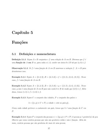 Cap´
   ıtulo 5

Fun¸˜es
   co

5.1      Deﬁni¸oes e nomenclatura
              c˜
Deﬁni¸˜o 5.1.1 Sejam A e B conjuntos e f uma rela¸˜o de A em B. Diremos que f ´
     ca                                          ca                           e
uma fun¸˜o de A em B se, para cada a ∈ A, existir um unico b ∈ B tal que (a, b) ∈ f.
       ca                                            ´

Observa¸˜o 5.1.1 Se f ´ uma fun¸˜o de A em B usaremos a nota¸˜o f : A → B para
       ca             e        ca                           ca
denotarmos isso.

Exemplo 5.1.1 Sejam A = {1, 2, 3} , B = {4, 5, 6} e f = {(1, 5) , (2, 4) , (3, 5)} . Nesse
caso, f ´ uma fun¸˜o de A em B.
        e        ca

Exemplo 5.1.2 Sejam A = {1, 2, 3} , B = {4, 5, 6} e g = {(1, 5) , (2, 4) , (1, 6)} . Nesse
caso, g n˜o ´ uma fun¸˜o de A em B pois n˜o existe b ∈ B de modo que (3, b) ∈ f. Al´m
         a e         ca                  a                                         e
disso, temos (1, 5) ∈ f e (1, 6) ∈ f.

Exemplo 5.1.3 Sejam C o conjunto das cidades, P o conjunto dos pa´ses e
                                                                 ı

                     h = {(c, p) ∈ C × P | a cidade c est´ no pa´s p} .
                                                         a      ı

Como cada cidade pertence a exatamente um pa´s, temos que h ´ uma fun¸˜o de C em
                                            ı               e        ca
P.

Exemplo 5.1.4 Sejam P o conjunto das pessoas e i = {(p, q) ∈ P × P | A pessoa p ´ genitor(a) da pess
                                                                                e
Observe que como existem pessoas que n˜o s˜o genitores ent˜o i n˜o ´ fun¸˜o. Al´m do
                                      a a                 a     a e     ca     e
mais, existem pessoas que s˜o genitoras de mais de uma pessoa.
                           a

                                            37
 