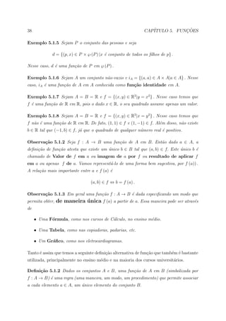 38                                                           CAP´           ¸˜
                                                                ITULO 5. FUNCOES

Exemplo 5.1.5 Sejam P o conjunto das pessoas e seja

             d = {(p, x) ∈ P × ℘ (P ) |x ´ conjunto de todos os ﬁlhos de p} .
                                         e

Nesse caso, d ´ uma fun¸˜o de P em ℘ (P ) .
              e        ca

Exemplo 5.1.6 Sejam A um conjunto n˜o-vazio e iA = {(a, a) ∈ A × A|a ∈ A} . Nesse
                                   a
caso, iA ´ uma fun¸˜o de A em A conhecida como fun¸˜o identidade em A.
         e        ca                              ca

Exemplo 5.1.7 Sejam A = B = R e f = {(x, y) ∈ R2 |y = x2 } . Nesse caso temos que
f ´ uma fun¸˜o de R em R, pois o dado x ∈ R, o seu quadrado assume apenas um valor.
  e        ca

Exemplo 5.1.8 Sejam A = B = R e f = {(x, y) ∈ R2 |x = y 2 } . Nesse caso temos que
f n˜o ´ uma fun¸˜o de R em R. De fato, (1, 1) ∈ f e (1, −1) ∈ f. Al´m disso, n˜o existe
   a e         ca                                                  e          a
b ∈ R tal que (−1, b) ∈ f, j´ que o quadrado de qualquer n´mero real ´ positivo.
                            a                             u          e

Observa¸˜o 5.1.2 Seja f : A → B uma fun¸˜o de A em B. Ent˜o dado a ∈ A, a
       ca                              ca                a
deﬁni¸˜o de fun¸˜o atesta que existe um unico b ∈ B tal que (a, b) ∈ f. Este unico b ´
     ca        ca                       ´                                    ´       e
chamado de Valor de f em a ou imagem de a por f ou resultado de aplicar f
em a ou apenas f de a. Vamos represent´-lo de uma forma bem sugestiva, por f (a)) .
                                      a
A rela¸˜o mais importante entre a e f (a) ´
      ca                                  e

                                 (a, b) ∈ f ⇔ b = f (a) .

Observa¸˜o 5.1.3 Em geral uma fun¸˜o f : A → B ´ dada especiﬁcando um modo que
       ca                        ca            e
permita obter, de maneira unica f (a) a partir de a. Essa maneira pode ser atrav´s
                          ´                                                     e
de

     • Uma F´rmula, como nos cursos de C´lculo, no ensino m´dio.
            o                           a                  e

     • Uma Tabela, como nas copiadoras, padarias, etc.

     • Um Gr´ﬁco, como nos eletrocardiogramas.
            a

Tanto ´ assim que temos a seguinte deﬁni¸˜o alternativa de fun¸ao que tamb´m ´ bastante
      e                                 ca                    c˜          e e
utilizada, principalmente no ensino m´dio e na maioria dos cursos universit´rios.
                                     e                                     a

Deﬁni¸˜o 5.1.2 Dados os conjuntos A e B, uma fun¸˜o de A em B (simbolizada por
     ca                                         ca
f : A → B) ´ uma regra (uma maneira, um modo, um procedimento) que permite associar
           e
a cada elemento a ∈ A, um unico elemento do conjunto B.
                          ´
 
