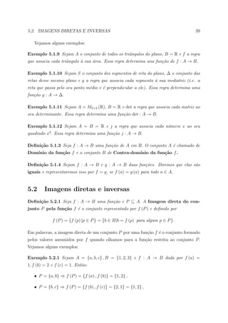 5.2. IMAGENS DIRETAS E INVERSAS                                                    39

   Vejamos alguns exemplos:

Exemplo 5.1.9 Sejam A o conjunto de todos os triˆngulos do plano, B = R e f a regra
                                                a
que associa cada triˆngulo ` sua ´rea. Essa regra determina una fun¸˜o de f : A → B.
                    a      a     a                                 ca

Exemplo 5.1.10 Sejam S o conjunto dos segmentos de reta do plano, ∆ o conjunto das
retas desse mesmo plano e g a regra que associa cada segmento ` sua mediatriz (i.e. a
                                                              a
reta que passa pelo seu ponto m´dio e ´ perpendicular a ele). Essa regra determina uma
                               e      e
fun¸˜o g : A → ∆.
   ca

Exemplo 5.1.11 Sejam A = M2×2 (R), B = R e det a regra que associa cada matriz ao
seu determinante. Essa regra determina uma fun¸˜o det : A → B.
                                              ca

Exemplo 5.1.12 Sejam A = B = R e j a regra que associa cada n´mero x ao seu
                                                             u
quadrado x2 . Essa regra determina uma fun¸˜o j : A → B.
                                          ca

Deﬁni¸˜o 5.1.3 Seja f : A → B uma fun¸˜o de A em B. O conjunto A ´ chamado de
     ca                              ca                          e
Dom´
   ınio da fun¸˜o f e o conjunto B de Contra-dom´
              ca                                ınio da fun¸˜o f .
                                                           ca

Deﬁni¸˜o 5.1.4 Sejam f : A → B e g : A → B duas fun¸˜es. Diremos que elas s˜o
     ca                                            co                      a
iguais e representaremos isso por f = g, se f (a) = g (a) para todo a ∈ A.


5.2      Imagens diretas e inversas
Deﬁni¸˜o 5.2.1 Seja f : A → B uma fun¸˜o e P ⊆ A. A Imagem direta do con-
     ca                              ca
junto P pela fun¸˜o f ´ o conjunto representado por f (P ) e deﬁnido por
                ca    e

             f (P ) = {f (p) |p ∈ P } = {b ∈ B|b = f (p) para algum p ∈ P } .

Em palavras, a imagem direta de um conjunto P por uma fun¸˜o f ´ o conjunto formado
                                                         ca    e
pelos valores assumidos por f quando olhamos para a fun¸ao restrita ao conjunto P.
                                                       c˜
Vejamos alguns exemplos:

Exemplo 5.2.1 Sejam A = {a, b, c} , B = {1, 2, 3} e f : A → B dada por f (a) =
1, f (b) = 2 e f (c) = 1. Ent˜o:
                             a

   • P = {a, b} ⇒ f (P ) = {f (a) , f (b)} = {1, 2} ,

   • P = {b, c} ⇒ f (P ) = {f (b) , f (c)} = {2, 1} = {1, 2} ,
 