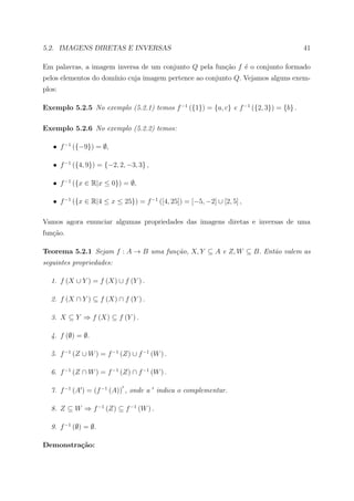5.2. IMAGENS DIRETAS E INVERSAS                                                      41

Em palavras, a imagem inversa de um conjunto Q pela fun¸˜o f ´ o conjunto formado
                                                       ca    e
pelos elementos do dom´ cuja imagem pertence ao conjunto Q. Vejamos alguns exem-
                      ınio
plos:

Exemplo 5.2.5 No exemplo (5.2.1) temos f −1 ({1}) = {a, c} e f −1 ({2, 3}) = {b} .

Exemplo 5.2.6 No exemplo (5.2.2) temos:

   • f −1 ({−9}) = ∅,

   • f −1 ({4, 9}) = {−2, 2, −3, 3} ,

   • f −1 ({x ∈ R|x ≤ 0}) = ∅,

   • f −1 ({x ∈ R|4 ≤ x ≤ 25}) = f −1 ([4, 25]) = [−5, −2] ∪ [2, 5] ,

Vamos agora enunciar algumas propriedades das imagens diretas e inversas de uma
fun¸ao.
   c˜

Teorema 5.2.1 Sejam f : A → B uma fun¸˜o, X, Y ⊆ A e Z, W ⊆ B. Ent˜o valem as
                                     ca                           a
seguintes propriedades:

  1. f (X ∪ Y ) = f (X) ∪ f (Y ) .

  2. f (X ∩ Y ) ⊆ f (X) ∩ f (Y ) .

  3. X ⊆ Y ⇒ f (X) ⊆ f (Y ) .

  4. f (∅) = ∅.

  5. f −1 (Z ∪ W ) = f −1 (Z) ∪ f −1 (W ) .

  6. f −1 (Z ∩ W ) = f −1 (Z) ∩ f −1 (W ) .

  7. f −1 (A ) = (f −1 (A)) , onde a indica o complementar.

  8. Z ⊆ W ⇒ f −1 (Z) ⊆ f −1 (W ) .

  9. f −1 (∅) = ∅.

Demonstra¸˜o:
         ca
 