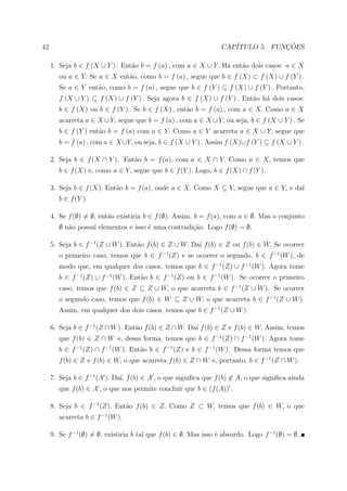 42                                                                CAP´           ¸˜
                                                                     ITULO 5. FUNCOES

     1. Seja b ∈ f (X ∪ Y ) . Ent˜o b = f (a) , com a ∈ X ∪ Y. H´ ent˜o dois casos: a ∈ X
                                 a                              a    a
        ou a ∈ Y. Se a ∈ X ent˜o, como b = f (a) , segue que b ∈ f (X) ⊂ f (X) ∪ f (Y ) .
                              a
        Se a ∈ Y ent˜o, como b = f (a) , segue que b ∈ f (Y ) ⊆ f (X) ∪ f (Y ) . Portanto,
                    a
        f (X ∪ Y ) ⊆ f (X) ∪ f (Y ) . Seja agora b ∈ f (X) ∪ f (Y ) . Ent˜o h´ dois casos:
                                                                         a a
        b ∈ f (X) ou b ∈ f (Y ) . Se b ∈ f (X) , ent˜o b = f (a) , com a ∈ X. Como a ∈ X
                                                    a
        acarreta a ∈ X ∪ Y, segue que b = f (a) , com a ∈ X ∪ Y, ou seja, b ∈ f (X ∪ Y ) . Se
        b ∈ f (Y ) ent˜o b = f (a) com a ∈ Y. Como a ∈ Y acarreta a ∈ X ∪ Y, segue que
                      a
        b = f (a) , com a ∈ X ∪Y, ou seja, b ∈ f (X ∪ Y ) . Assim f (X)∪f (Y ) ⊆ f (X ∪ Y ) .

     2. Seja b ∈ f (X ∩ Y ). Ent˜o b = f (a), com a ∈ X ∩ Y. Como a ∈ X, temos que
                                a
        b ∈ f (X) e, como a ∈ Y, segue que b ∈ f (Y ). Logo, b ∈ f (X) ∩ f (Y ).

     3. Seja b ∈ f (X). Ent˜o b = f (a), onde a ∈ X. Como X ⊆ Y, segue que a ∈ Y, e da´
                           a                                                          ı
        b ∈ f (Y ).

     4. Se f (∅) = ∅, ent˜o existiria b ∈ f (∅). Assim, b = f (a), com a ∈ ∅. Mas o conjunto
                         a
        ∅ n˜o possui elementos e isso ´ uma contradi¸˜o. Logo f (∅) = ∅.
           a                          e             ca

     5. Seja b ∈ f −1 (Z ∪ W ). Ent˜o f (b) ∈ Z ∪ W. Da´ f (b) ∈ Z ou f (b) ∈ W. Se ocorrer
                                   a                   ı
        o primeiro caso, temos que b ∈ f −1 (Z) e se ocorrer o segundo, b ∈ f −1 (W ), de
        modo que, em qualquer dos casos, temos que b ∈ f −1 (Z) ∪ f −1 (W ). Agora tome
        b ∈ f −1 (Z) ∪ f −1 (W ). Ent˜o b ∈ f −1 (Z) ou b ∈ f −1 (W ). Se ocorrer o primeiro
                                     a
        caso, temos que f (b) ∈ Z ⊆ Z ∪ W, o que acarreta b ∈ f −1 (Z ∪ W ). Se ocorrer
        o segundo caso, temos que f (b) ∈ W ⊆ Z ∪ W, o que acarreta b ∈ f −1 (Z ∪ W ).
        Assim, em qualquer dos dois casos, temos que b ∈ f −1 (Z ∪ W ).

     6. Seja b ∈ f −1 (Z ∩ W ). Ent˜o f (b) ∈ Z ∩ W. Da´ f (b) ∈ Z e f (b) ∈ W. Assim, temos
                                   a                   ı
        que f (b) ∈ Z ∩ W e, dessa forma, temos que b ∈ f −1 (Z) ∩ f −1 (W ). Agora tome
        b ∈ f −1 (Z) ∩ f −1 (W ). Ent˜o b ∈ f −1 (Z) e b ∈ f −1 (W ). Dessa forma temos que
                                     a
        f (b) ∈ Z e f (b) ∈ W, o que acarreta f (b) ∈ Z ∩ W e, portanto, b ∈ f −1 (Z ∩ W ).

     7. Seja b ∈ f −1 (A ). Da´ f (b) ∈ A , o que signiﬁca que f (b) ∈ A, o que signiﬁca ainda
                              ı,
        que f (b) ∈ A , o que nos permite concluir que b ∈ (f (A)) .

     8. Seja b ∈ f −1 (Z). Ent˜o f (b) ∈ Z. Como Z ⊂ W, temos que f (b) ∈ W, o que
                              a
        acarreta b ∈ f −1 (W ).

     9. Se f −1 (∅) = ∅, existiria b tal que f (b) ∈ ∅. Mas isso ´ absurdo. Logo f −1 (∅) = ∅.
                                                                 e
 