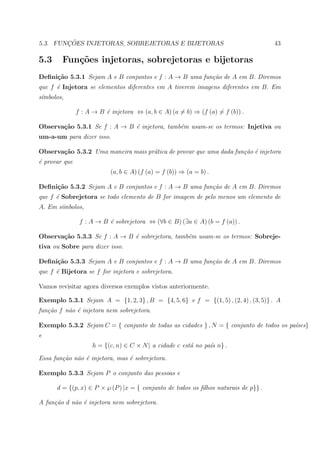 ¸˜
5.3. FUNCOES INJETORAS, SOBREJETORAS E BIJETORAS                                     43

5.3     Fun¸˜es injetoras, sobrejetoras e bijetoras
           co
Deﬁni¸˜o 5.3.1 Sejam A e B conjuntos e f : A → B uma fun¸˜o de A em B. Diremos
     ca                                                 ca
que f ´ Injetora se elementos diferentes em A tiverem imagens diferentes em B. Em
      e
s´
 ımbolos,

               f : A → B ´ injetora ⇔ (a, b ∈ A) (a = b) ⇒ (f (a) = f (b)) .
                         e

Observa¸˜o 5.3.1 Se f : A → B ´ injetora, tamb´m usam-se os termos: Injetiva ou
       ca                     e               e
um-a-um para dizer isso.

Observa¸˜o 5.3.2 Uma maneira mais pr´tica de provar que uma dada fun¸˜o ´ injetora
       ca                           a                               ca e
´ provar que
e
                           (a, b ∈ A) (f (a) = f (b)) ⇒ (a = b) .

Deﬁni¸˜o 5.3.2 Sejam A e B conjuntos e f : A → B uma fun¸˜o de A em B. Diremos
     ca                                                 ca
que f ´ Sobrejetora se todo elemento de B for imagem de pelo menos um elemento de
      e
A. Em s´
       ımbolos,

                f : A → B ´ sobrejetora ⇔ (∀b ∈ B) (∃a ∈ A) (b = f (a)) .
                          e

Observa¸˜o 5.3.3 Se f : A → B ´ sobrejetora, tamb´m usam-se os termos: Sobreje-
       ca                     e                  e
tiva ou Sobre para dizer isso.

Deﬁni¸˜o 5.3.3 Sejam A e B conjuntos e f : A → B uma fun¸˜o de A em B. Diremos
     ca                                                 ca
que f ´ Bijetora se f for injetora e sobrejetora.
      e

Vamos revisitar agora diversos exemplos vistos anteriormente.

Exemplo 5.3.1 Sejam A = {1, 2, 3} , B = {4, 5, 6} e f = {(1, 5) , (2, 4) , (3, 5)} . A
fun¸˜o f n˜o ´ injetora nem sobrejetora.
   ca     a e

Exemplo 5.3.2 Sejam C = { conjunto de todas as cidades } , N = { conjunto de todos os pa´
                                                                                        ıses}
e
                     h = {(c, n) ∈ C × N | a cidade c est´ no pa´s n} .
                                                         a      ı
Essa fun¸˜o n˜o ´ injetora, mas ´ sobrejetora.
        ca a e                  e

Exemplo 5.3.3 Sejam P o conjunto das pessoas e

      d = {(p, x) ∈ P × ℘ (P ) |x = { conjunto de todos os ﬁlhos naturais de p}} .

A fun¸˜o d n˜o ´ injetora nem sobrejetora.
     ca     a e
 