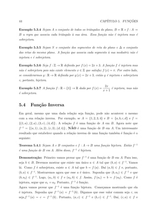 44                                                            CAP´           ¸˜
                                                                 ITULO 5. FUNCOES

Exemplo 5.3.4 Sejam A o conjunto de todos os triˆngulos do plano, B = R e f : A →
                                                a
B a regra que associa cada triˆngulo ` sua ´rea. Essa fun¸˜o n˜o ´ injetora mas ´
                              a      a     a             ca   a e               e
sobrejetora.

Exemplo 5.3.5 Sejam S o conjunto dos segmentos de reta do plano e ∆ o conjunto
das retas do mesmo plano. A fun¸˜o que associa cada segmento ` sua mediatriz n˜o ´
                               ca                            a                a e
injetora e ´ sobrejetora.
           e

Exemplo 5.3.6 Seja f : Z → R deﬁnida por f (x) = 2x + 3. A fun¸˜o f ´ injetora mas
                                                              ca    e
n˜o ´ sobrejetora pois n˜o existe elemento x ∈ Z que satisfaz f (x) = π. Por outro lado,
 a e                    a
se considerarmos g : R → R deﬁnida por g (x) = 2x + 3, ent˜o g ´ injetora e sobrejetora
                                                          a    e
e, portanto, bijetora.
                                                                  2x
Exemplo 5.3.7 A fun¸˜o f : R − {1} → R dada por f (x) =
                   ca                                                ´ injetora, mas n˜o
                                                                     e                a
                                                                 x+1
´ sobrejetora.
e


5.4      Fun¸˜o Inversa
            ca
Em geral, mesmo que uma dada rela¸˜o seja fun¸ao, pode n˜o acontecer o mesmo
                                 ca          c˜         a
com a sua rela¸˜o inversa. Por exemplo, se A = {1, 2, 3, 4} e B = {a, b, c, d} e f =
              ca
{(1, a) , (2, a) , (3, c) , (4, d)} . A rela¸ao f ´ uma fun¸ao de A em B. Agora note que
                                            c˜    e        c˜
                                               ˜ e
f −1 = {(a, 1) , (a, 2) , (c, 3) , (d, 4)} , NAO ´ uma fun¸˜o de B em A. Um interessante
                                                            ca
resultado que estabelece quando a rela¸ao inversa de uma fun¸˜o tamb´m ´ fun¸˜o ´ o
                                      c˜                    ca      e e     ca e
seguinte:

Teorema 5.4.1 Sejam A e B conjuntos e f : A → B uma fun¸˜o bijetora. Ent˜o f −1
                                                       ca               a
´ uma fun¸˜o de B em A. Al´m disso, f −1 ´ bijetora.
e        ca               e              e

Demonstra¸˜o: Primeiro vamos provar que f −1 ´ uma fun¸ao de B em A. Para isso,
         ca                                  e        c˜
seja b ∈ B. Devemos mostrar que existe um unico a ∈ A tal que (b, a) ∈ f −1 . Vamos
                                          ´
l´. Como f ´ sobrejetora, existe a ∈ A tal que b = f (a) . Da´ (a, b) ∈ f e, portanto,
 a         e                                                 ı
(b, a) ∈ f −1 . Mostraremos agora que esse a ´ unico. Suponha que (b, a1 ) ∈ f −1 e que
                                             e ´
(b, a2 ) ∈ f −1 . Logo, (a1 , b) ∈ f e (a2 , b) ∈ f. Assim, f (a1 ) = b = f (a2 ) . Como f ´
                                                                                           e
injetora, segue que a1 = a2 . Portanto, f −1 ´ fun¸ao.
                                             e    c˜
Agora vamos provar que f −1 ´ uma fun¸˜o bijetora. Come¸amos mostrando que ela
                            e        ca                c
´ injetora. Suponha que f −1 (a) = f −1 (b) . Digamos que esse valor comum seja c, ou
e
seja,f −1 (a) = c = f −1 (b) . Portanto, (a, c) ∈ f −1 e (b, c) ∈ f −1 . Da´ (c, a) ∈ f e
                                                                           ı,
 