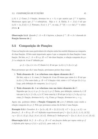 ¸˜        ¸˜
5.5. COMPOSICAO DE FUNCOES                                                                           45

(c, b) ∈ f. Como f ´ fun¸˜o, devemos ter a = b, o que mostra que f −1 ´ injetora.
                   e    ca                                            e
Mostremos agora que f −1 ´ sobrejetora.
                         e                          Seja a ∈ A. Ent˜o, b = f (a) ´ tal que
                                                                   a             e
(a, b) = (a, f (a)) ∈ f. Portanto, (b, a) ∈ f −1 , ou seja, f −1 (b) = a e da´ f −1 ´ sobre-
                                                                             ı      e
jetora.


Observa¸˜o 5.4.1 Quando f : A → B ´ bijetora, a fun¸˜o f −1 : B → A ´ chamada de
       ca                         e                ca               e
Fun¸˜o Inversa de f .
   ca


5.5       Composi¸˜o de Fun¸oes
                 ca        c˜
Como as fun¸oes s˜o casos particulares de rela¸˜es ent˜o faz sentido falarmos na composta
           c˜ a                               co      a
de duas fun¸oes. O fato mais importante agora ´ que a composta de duas fun¸oes ´ uma
           c˜                                 e                           c˜ e
fun¸ao. De fato, se f : A → B e g : B → C s˜o duas fun¸oes, a rela¸ao composta de g e
   c˜                                      a          c˜          c˜
f ´ a rela¸ao de A em C deﬁnida por
  e       c˜

           g ◦ f = {(a, c) ∈ A × C| Existe b ∈ B tal que (a, b) ∈ f ∧ (b, c) ∈ g} .

Para provarmos que ela ´ uma fun¸˜o, precisamos provar duas coisas:
                       e        ca

   1. Todo elemento de A se relaciona com algum elemento de C.
      De fato, seja a ∈ A. como f ´ fun¸ao de A em B temos que existe b ∈ B tal que
                                  e    c˜
      (a, b) ∈ f. Por outro lado, g : B → C ´ fun¸ao e da´ existe c ∈ C tal que (b, c) ∈ g.
                                            e    c˜      ı,
      Logo, pela deﬁni¸˜o de composta, (a, c) ∈ g ◦ f.
                      ca

   2. Todo elemento de A se relaciona com um unico elemento de C.
                                             ´
      Suponha que (a, c1 ) ∈ g ◦ f e (a, c2 ) ∈ g ◦ f. Ent˜o, por deﬁni¸˜o, existem b1 ∈ B
                                                          a            ca
      tais que (a, b1 ) ∈ f e (b1 , c1 ) ∈ C, bem como b2 ∈ B tal que (a, b2 ) ∈ f e (b2 , c2 ) ∈ g.
      como f ´ fun¸ao, devemos ter b1 = b2 . Como g ´ fun¸ao, devemos ter c1 = c2 .
             e    c˜                                e    c˜

Agora sim, podemos deﬁnir a Fun¸˜o Composta de g e f deﬁnida como sendo a
                               ca
rela¸ao composta de g e f. Pelo que provamos acima ela de fato ´ uma fun¸ao.
    c˜                                                         e        c˜

Exemplo 5.5.1 Considere A = {a, b, c, d} , B = {1, 2, 3, 4, 5} e C = {x, y, z, w, t} e as
fun¸˜es f : A → B e g : B → C deﬁnidas respectivamente por f = {(a, 1) , (b, 1) , (c, 4) , (d, 5)}
   co
e g = {(1, x) , (2, y) , (3, y) , (4, w) , (d, x)} . Ent˜o g◦f ´ dada por g◦f = {(a, x) , (b, x) , (c, w) , (d, x)} .
                                                        a      e

Observa¸˜o 5.5.1 Se f : A → B e g : B → C s˜o fun¸˜es dadas por regras ent˜o g ◦ f
       ca                                  a     co                       a
´ deﬁnida pela regra g ◦ f (x) = g (f (x)) , para cada x ∈ A.
e
 
