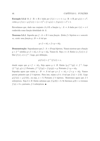 46                                                               CAP´           ¸˜
                                                                    ITULO 5. FUNCOES

Exemplo 5.5.2 Se f : R → R ´ dada por f (x) = x + 1 e g : R → R por g (x) = x2 ,
                           e
ent˜o g ◦ f (x) = g (f (x)) = (x + 1)2 e f ◦ g (x) = f (g (x)) = x2 + 1.
   a

Recordamos que, dado um conjunto A = ∅, a fun¸ao iA : A → A dada por i (x) = x ´
                                             c˜                                e
conhecida como fun¸˜o identidade de A.
                  ca

Teorema 5.5.1 Suponha que f : A → B ´ uma fun¸˜o. Ent˜o f ´ bijetora se e somente
                                    e        ca      a    e
se, existe uma fun¸˜o g : B → A tal que
                  ca

                                 g ◦ f = idA e f ◦ g = idB .

Demonstra¸˜o: Suponhamos que f : A → B seja bijetora. Vamos mostrar que a fun¸ao
         ca                                                                  c˜
g = f −1 satisfaz g ◦ f = idA e f ◦ g = idB . Vamos l´. Seja x ∈ A. Ent˜o (x, f (x)) ∈ f.
                                                     a                 a
Da´ (f (x) , x) ∈ f −1 . Logo, por deﬁni¸ao,
  ı                                     c˜

                                 g (f (x)) = f −1 (f (x)) = x,

donde segue que g ◦ f = idA . Seja agora y ∈ B. Ent˜o (y, f −1 (y)) ∈ f −1 . Logo
                                                   a
(f −1 (y) , y) ∈ f. Portanto, f −1 (f (y)) = f (g (y)) = y. Portanto f ◦ g = idB .
Suponha agora que exista g : B → A tal que g ◦ f = idA e f ◦ g = idB . Vamos
provar primeiro que f ´ injetora. Para isso, sejam a, b ∈ A tal que f (a) = f (b) . Logo
                      e
g (f (a)) = g (f (b)) , ou seja, a = b. Portanto f ´ injetora. Mostremos agora que f ´
                                                   e                                 e
sobrejetora. Seja b ∈ B. Ent˜o sabemos que f (g (b)) = b. Se ﬁzermos g (b) = a teremos
                            a
f (a) = b e, portanto, f ´ sobrejetora.
                         e
 