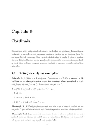Cap´
   ıtulo 6

Cardinais

Estudaremos neste texto a no¸˜o de n´mero cardinal de um conjunto. Para conjuntos
                            ca      u
ﬁnitos ele corresponde ao que esperamos: o n´mero cardinal de um conjunto ﬁnito ´ a
                                            u                                   e
sua quantidade de elementos. Para conjuntos inﬁnitos isso j´ muda. O n´mero cardinal
                                                           a          u
n˜o ser´ deﬁnido. Diremos apenas quando dois conjuntos tˆm o mesmo n´mero cardinal.
 a     a                                                e           u
A partir disso podemos comparar n´meros cardinais e fazermos opera¸oes aritm´ticas
                                 u                                c˜        e
entre eles.


6.1      Deﬁni¸oes e alguns exemplos
              c˜
Deﬁni¸˜o 6.1.1 Sejam A e B conjuntos. Diremos que A e B tˆm a mesma cardi-
     ca                                                  e
nalidade ou que s˜o equivalentes ou que tˆm o mesmo n´ mero cardinal se existe
                 a                       e           u
uma fun¸˜o bijetora f : A → B. Denotaremos isso por A ∼ B.
       ca

Exerc´
     ıcio 1 Sejam A, B e C conjuntos. Prove que:

  1. A ∼ A,

  2. Se A ∼ B ent˜o B ∼ A,
                 a

  3. Se A ∼ B e B ∼ C ent˜o A ∼ C.
                         a

Observa¸˜o 6.1.1 Na deﬁni¸˜o acima n˜o est´ dito o que ´ n´mero cardinal de um
       ca                ca         a     a            e u
conjunto. O que est´ dito ´ quando dois conjuntos possuem o mesmo n´mero cardinal.
                   a      e                                        u

Observa¸˜o 6.1.2 Logo mais ser´ conveniente tratar o n´mero cardinal de um con-
       ca                     a                       u
junto A como um n´mero no sentido em que entendemos. Portanto, ser´ conveniente
                 u                                                a
adotarmos uma nota¸˜o para ele. A mais usada ´ |A|.
                  ca                         e

                                        47
 