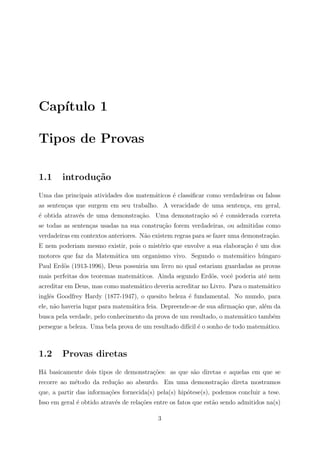 Cap´
   ıtulo 1

Tipos de Provas

1.1     introdu¸˜o
               ca
Uma das principais atividades dos matem´ticos ´ classiﬁcar como verdadeiras ou falsas
                                       a      e
as senten¸as que surgem em seu trabalho. A veracidade de uma senten¸a, em geral,
         c                                                         c
´ obtida atrav´s de uma demonstra¸ao. Uma demonstra¸˜o s´ ´ considerada correta
e             e                  c˜                ca o e
se todas as senten¸as usadas na sua constru¸˜o forem verdadeiras, ou admitidas como
                  c                        ca
verdadeiras em contextos anteriores. N˜o existem regras para se fazer uma demonstra¸ao.
                                      a                                            c˜
E nem poderiam mesmo existir, pois o mist´rio que envolve a sua elabora¸ao ´ um dos
                                         e                             c˜ e
motores que faz da Matem´tica um organismo vivo. Segundo o matem´tico h´ngaro
                        a                                       a      u
Paul Erd¨s (1913-1996), Deus possuiria um livro no qual estariam guardadas as provas
        o
mais perfeitas dos teoremas matem´ticos. Ainda segundo Erd¨s, vocˆ poderia at´ nem
                                 a                        o      e           e
acreditar em Deus, mas como matem´tico deveria acreditar no Livro. Para o matem´tico
                                 a                                             a
inglˆs Goodfrey Hardy (1877-1947), o quesito beleza ´ fundamental. No mundo, para
    e                                               e
ele, n˜o haveria lugar para matem´tica feia. Depreende-se de sua aﬁrma¸ao que, al´m da
      a                          a                                    c˜         e
busca pela verdade, pelo conhecimento da prova de um resultado, o matem´tico tamb´m
                                                                       a         e
persegue a beleza. Uma bela prova de um resultado dif´ ´ o sonho de todo matem´tico.
                                                     ıcil e                   a



1.2     Provas diretas
H´ basicamente dois tipos de demonstra¸oes: as que s˜o diretas e aquelas em que se
 a                                    c˜            a
recorre ao m´todo da redu¸ao ao absurdo. Em uma demonstra¸ao direta mostramos
            e            c˜                              c˜
que, a partir das informa¸oes fornecida(s) pela(s) hip´tese(s), podemos concluir a tese.
                         c˜                           o
Isso em geral ´ obtido atrav´s de rela¸oes entre os fatos que est˜o sendo admitidos na(s)
              e             e         c˜                         a

                                           3
 