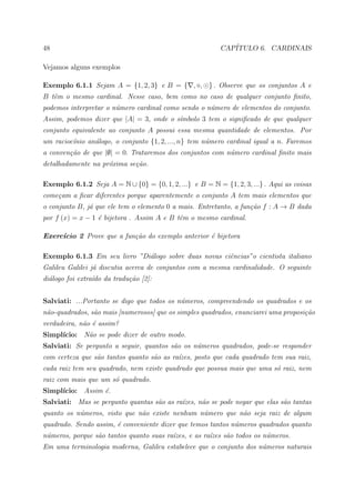48                                                        CAP´
                                                             ITULO 6. CARDINAIS

Vejamos alguns exemplos

Exemplo 6.1.1 Sejam A = {1, 2, 3} e B = { , , } . Observe que os conjuntos A e
B tˆm o mesmo cardinal. Nesse caso, bem como no caso de qualquer conjunto ﬁnito,
   e
podemos interpretar o n´mero cardinal como sendo o n´mero de elementos do conjunto.
                       u                            u
Assim, podemos dizer que |A| = 3, onde o s´mbolo 3 tem o signiﬁcado de que qualquer
                                          ı
conjunto equivalente ao conjunto A possui essa mesma quantidade de elementos. Por
um racioc´nio an´logo, o conjunto {1, 2, ..., n} tem n´mero cardinal igual a n. Faremos
         ı      a                                     u
a conven¸˜o de que |∅| = 0. Trataremos dos conjuntos com n´mero cardinal ﬁnito mais
        ca                                                u
detalhadamente na pr´xima se¸˜o.
                    o       ca

Exemplo 6.1.2 Seja A = N ∪ {0} = {0, 1, 2, ...} e B = N = {1, 2, 3, ...} . Aqui as coisas
come¸am a ﬁcar diferentes porque aparentemente o conjunto A tem mais elementos que
    c
o conjunto B, j´ que ele tem o elemento 0 a mais. Entretanto, a fun¸˜o f : A → B dada
               a                                                   ca
por f (x) = x − 1 ´ bijetora . Assim A e B tˆm o mesmo cardinal.
                  e                         e

Exerc´
     ıcio 2 Prove que a fun¸˜o do exemplo anterior ´ bijetora
                           ca                      e

Exemplo 6.1.3 Em seu livro ”Di´logo sobre duas novas ciˆncias”o cientista italiano
                              a                        e
Galileu Galilei j´ discutia acerca de conjuntos com a mesma cardinalidade. O seguinte
                 a
di´logo foi extra´do da tradu¸˜o [2]:
  a              ı           ca


Salviati: ...Portanto se digo que todos os n´meros, compreendendo os quadrados e os
                                            u
n˜o-quadrados, s˜o mais [numerosos] que os simples quadrados, enunciarei uma proposi¸˜o
 a              a                                                                   ca
verdadeira, n˜o ´ assim?
             a e
Simpl´
     ıcio: N˜o se pode dizer de outro modo.
            a
Salviati: Se pergunto a seguir, quantos s˜o os n´meros quadrados, pode-se responder
                                         a      u
com certeza que s˜o tantos quanto s˜o as ra´zes, posto que cada quadrado tem sua raiz,
                 a                 a       ı
cada raiz tem seu quadrado, nem existe quadrado que possua mais que uma s´ raiz, nem
                                                                         o
raiz com mais que um s´ quadrado.
                      o
Simpl´
     ıcio: Assim ´.
                 e
Salviati: Mas se pergunto quantas s˜o as ra´zes, n˜o se pode negar que elas s˜o tantas
                                   a       ı      a                          a
quanto os n´meros, visto que n˜o existe nenhum n´mero que n˜o seja raiz de algum
           u                  a                 u          a
quadrado. Sendo assim, ´ conveniente dizer que temos tantos n´meros quadrados quanto
                       e                                     u
n´meros, porque s˜o tantos quanto suas ra´zes, e as ra´zes s˜o todos os n´meros.
 u               a                       ı            ı     a            u
Em uma terminologia moderna, Galileu estabelece que o conjunto dos n´meros naturais
                                                                    u
 