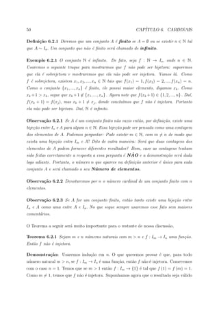 50                                                                CAP´
                                                                     ITULO 6. CARDINAIS

Deﬁni¸˜o 6.2.1 Diremos que um conjunto A ´ ﬁnito se A = ∅ ou se existir n ∈ N tal
     ca                                  e
que A ∼ In . Um conjunto que n˜o ´ ﬁnito ser´ chamado de inﬁnito.
                              a e           a

Exemplo 6.2.1 O conjunto N ´ inﬁnito. De fato, seja f : N → In , onde n ∈ N.
                           e
Usaremos o seguinte truque para mostrarmos que f n˜o pode ser bijetora: suporemos
                                                  a
que ela ´ sobrejetora e mostraremos que ela n˜o pode ser injetora. Vamos l´. Como
        e                                    a                            a
f ´ sobrejetora, existem x1 , x2 , ..., xn ∈ N tais que f (x1 ) = 1, f (x2 ) = 2, ..., f (xn ) = n.
  e
Como o conjunto {x1 , ..., xn } ´ ﬁnito, ele possui maior elemento, digamos xk . Como
                                e
xk + 1 > xk , segue que xk + 1 ∈ {x1 , ..., xn } . Agora note que f (xk + 1) ∈ {1, 2, ..., n} . Da´
                                                                                                  ı,
f (xk + 1) = f (xj ), mas xk + 1 = xj , donde conclu´mos que f n˜o ´ injetora. Portanto
                                                    ı           a e
ela n˜o pode ser bijetora. Da´, N ´ inﬁnito.
     a                       ı    e

Observa¸˜o 6.2.1 Se A ´ um conjunto ﬁnito n˜o vazio ent˜o, por deﬁni¸˜o, existe uma
       ca             e                    a           a            ca
bije¸˜o entre In e A para algum n ∈ N. Essa bije¸˜o pode ser pensada como uma contagem
    ca                                          ca
dos elementos de A. Podemos perguntar: Pode existir m ∈ N, com m = n de modo que
exista uma bije¸˜o entre Im e A? Dito de outra maneira: Ser´ que duas contagens dos
               ca                                          a
elementos de A podem fornecer diferentes resultados? Bom, caso as contagens tenham
                                                    e ˜
sido feitas corretamente a resposta a essa pergunta ´ NAO e a demonstra¸˜o ser´ dada
                                                                       ca     a
logo adiante. Portanto, o n´mero n que aparece na deﬁni¸˜o anterior ´ unico para cada
                           u                           ca           e´
conjunto A e ser´ chamado o seu N´mero de elementos.
                a                u

Observa¸˜o 6.2.2 Denotaremos por n o n´mero cardinal de um conjunto ﬁnito com n
       ca                             u
elementos.

Observa¸˜o 6.2.3 Se A for um conjunto ﬁnito, ent˜o tanto existe uma bije¸˜o entre
       ca                                       a                       ca
In e A como uma entre A e In . No que segue sempre usaremos esse fato sem maiores
coment´rios.
      a

O Teorema a seguir ser´ muito importante para o restante de nossa discuss˜o.
                      a                                                  a

Teorema 6.2.1 Sejam m e n n´meros naturais com m > n e f : Im → In uma fun¸˜o.
                           u                                              ca
Ent˜o f n˜o ´ injetora.
   a     a e

Demonstra¸˜o: Usaremos indu¸ao em n. O que queremos provar ´ que, para todo
         ca                c˜                              e
n´mero natural m > n, se f : Im → In ´ uma fun¸ao, ent˜o f n˜o ´ injetora. Comecemos
 u                                   e        c˜      a     a e
com o caso n = 1. Temos que se m > 1 ent˜o f : Im → {1} ´ tal que f (1) = f (m) = 1.
                                        a               e
Como m = 1, temos que f n˜o ´ injetora. Suponhamos agora que o resultado seja v´lido
                         a e                                                   a
 