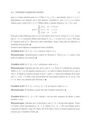 ´
6.2. NUMEROS CARDINAIS FINITOS                                                        51

para n e vamos prov´-lo para n + 1. Seja f : Im → In+1 uma fun¸ao, com m > n + 1.
                   a                                          c˜
Suponhamos, por absurdo, que f seja injetora. Considere k, com 1 ≤ k ≤ m, o unico
                                                                            ´
n´mero para o qual f (k) = n + 1. Deﬁna ent˜o a seguinte fun¸ao g : Im → In+1 por:
 u                                          a               c˜
                                  
                                   f (x) , se x = k, m
                                  
                                  
                           g (x) =     n + 1,   se   x=m
                                     
                                     
                                      f (m)    se   x=k
Veja que a unica diferen¸a entre f e g ´ nos valores em k e em m. Como m > n + 1, temos
           ´            c              e
que m − 1 > n e podemos deﬁnir uma fun¸˜o h : Im−1 → In por h (x) = g (x) . Note que
                                      ca
h ´ injetora, pois g o ´. Mas isso ´ uma contradi¸ao. Logo f n˜o pode ser injetora e o
  e                    e           e             c˜           a
resultado est´ provado.
             a
Veremos agora algumas conseq¨ˆncias desse resultado.
                            ue

Corol´rio 6.2.1 Se f : Im → In ´ injetora ent˜o m ≤ n.
     a                         e             a

Demonstra¸˜o: Imediatamente a partir do Teorema 1. Pois se m > n ent˜o f n˜o
         ca                                                         a     a
pode ser injetora, um absurdo.


Corol´rio 6.2.2 Se f : Im → In ´ sobrejetora ent˜o m ≥ n.
     a                         e                a

Demonstra¸˜o: Suponha que n˜o, isto ´, que m < n. Como f ´ sobrejetora, podemos
         ca                a        e                    e
deﬁnir g : In → Im da seguinte maneira g (x) = y, onde y ´ algum elemento de Im cujo f
                                                         e
vale x. A fun¸˜o g ´ injetora porque se g (a) = g (b) = c, ent˜o pela deﬁni¸ao de g segue
             ca    e                                          a            c˜
que a = f (c) = b. Mas o que encontramos foi uma fun¸ao injetora de In em Im com
                                                    c˜
n > m. Isso ´ um absurdo pelo Teorema 1.
            e


Corol´rio 6.2.3 Se f : Im → A e g : In → A s˜o bije¸˜es ent˜o m = n.
     a                                      a      co      a

         ca ´
Demonstra¸˜o: E imediata a partir dos dois corol´rios anteriores.
                                                a


Corol´rio 6.2.4 Se f : A → B ´ bije¸˜o e um dos dois conjuntos for ﬁnito, o outro
     a                       e     ca
tamb´m o ser´.
    e       a

Demonstra¸˜o: Suponha que A seja ﬁnito e que f : A → B seja uma bije¸ao. Como
         ca                                                         c˜
A ´ ﬁnito, existe uma bije¸˜o g : In → A. Ent˜o f ◦ g : In → B ´ uma bije¸˜o pois ´
  e                       ca                 a                 e         ca       e
composta de bije¸˜es. Logo B ´ ﬁnito. Se B for ﬁnito, usa-se o mesmo argumento para
                co           e
mostrar que A tamb´m ´ ﬁnito.
                  e e
 