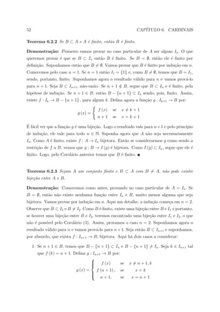 52                                                          CAP´
                                                               ITULO 6. CARDINAIS

Teorema 6.2.2 Se B ⊂ A e A ´ ﬁnito, ent˜o B ´ ﬁnito.
                           e           a    e

Demonstra¸˜o: Primeiro vamos provar no caso particular de A ser algum In . O que
         ca
queremos provar ´ que se B ⊂ In ent˜o B ´ ﬁnito. Se B = ∅, ent˜o ele ´ ﬁnito por
                e                  a    e                     a      e
deﬁni¸ao. Suponhamos ent˜o que B = ∅. Vamos provar que B ´ ﬁnito por indu¸ao em n.
     c˜                 a                                e               c˜
Comecemos pelo caso n = 1. Se n = 1 ent˜o I1 = {1} e, como B = ∅, temos que B = I1 ,
                                       a
sendo, portanto, ﬁnito. Suponhamos agora o resultado v´lido para n e vamos prov´-lo
                                                      a                        a
para n + 1. Seja B ⊂ In+1 , n˜o-vazio. Se n + 1 ∈ B, segue que B ⊂ In e ´ ﬁnito, pela
                             a                  /                       e
hip´tese de indu¸˜o. Se n + 1 ∈ B, ent˜o B − {n + 1} ⊂ In sendo, pois, ﬁnito. Assim,
   o            ca                    a
existe f : Ik → B − {n + 1} , para algum k. Deﬁna agora a fun¸ao g : Ik+1 → B por:
                                                             c˜

                                       f (x)   se   x=k+1
                            g (x) =
                                      n+1      se   x=k+1

´ a
E f´cil ver que a fun¸˜o g ´ uma bije¸ao. Logo o resultado vale para n + 1 e pelo princ´
                     ca    e         c˜                                                ıpio
de indu¸ao, ele vale para todo n ∈ N. Suponha agora que A n˜o seja necessariamente
       c˜                                                  a
In . Como A ´ ﬁnito, existe f : A → In bijetora. Ent˜o se considerarmos g como sendo a
            e                                       a
restri¸ao de f a B, vemos que g : B → I (g) ´ bijetora. Como I (g) ⊂ In , segue que ele ´
      c˜                                    e                                           e
ﬁnito. Logo, pelo Corol´rio anterior temos que B ´ ﬁnito.
                       a                         e


Teorema 6.2.3 Sejam A um conjunto ﬁnito e B ⊂ A com B = A, n˜o pode existir
                                                            a
bije¸˜o entre A e B.
    ca

Demonstra¸˜o: Comecemos como antes, provando no caso particular de A = In . Se
         ca
B = ∅, ent˜o n˜o existe nenhuma fun¸˜o entre In e B, muito menos alguma que seja
          a a                      ca
bijetora. Vamos provar por indu¸˜o em n. Aqui um detalhe, a indu¸ao come¸a em n = 2.
                               ca                               c˜      c
Observe que B ⊂ I2 e B = I2 . Como B ´ ﬁnito, existe uma bije¸ao entre B e I1 e portanto,
                                     e                       c˜
se houver uma bije¸˜o entre B e I2 , teremos encontrado uma bije¸˜o entre I1 e I2 , o que
                  ca                                            ca
n˜o ´ poss´ pelo Corol´rio (3). Assim, provamos o caso n = 2. Suponhamos agora o
 a e      ıvel        a
resultado v´lido para n e vamos prov´-lo para n + 1. Seja ent˜o B ⊂ In+1 e suponhamos,
           a                        a                        a
por absurdo, que exista f : In+1 → B, bijetora. Aqui h´ dois casos a considerar:
                                                      a

     1. Se n + 1 ∈ B, temos que B − {n + 1} ⊂ In e B − {n + 1} = In . Seja k ∈ In+1 tal
       que f (k) = n + 1. Deﬁna g : In+1 → B por:
                                   
                                    f (x)
                                                 se    x = n + 1, k
                                   
                           g (x) =    f (n + 1) , se       x=k
                                   
                                   
                                    n + 1,       se     x=n+1
 