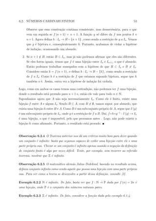 ´
6.2. NUMEROS CARDINAIS FINITOS                                                         53

     Observe que essa constru¸ao continua consistente, mas desnecess´ria, para o que
                             c˜                                     a
     vem em seguida se f (n + 1) = n + 1. A fun¸ao g s´ difere da f nos pontos k e
                                               c˜     o
     n + 1. Agora deﬁna h : In → B − {n + 1} , como sendo a restri¸ao de g a In . Vemos
                                                                  c˜
     que g ´ bijetora e, conseq¨entemente h. Portanto, acabamos de violar a hip´tese
           e                   u                                               o
     de indu¸ao, ocasionando um absurdo.
            c˜

  2. Se n + 1 ∈ B, ent˜o B ⊂ In , mas j´ n˜o podemos aﬁrmar que eles s˜o diferentes.
              /       a                a a                            a
     Se eles forem iguais, temos que f ´ uma bije¸ao entre In e In+1 , o que ´ absurdo.
                                       e         c˜                          e
     Ent˜o podemos trabalhar sossegados com a hip´tese de que B ⊂ In e B = In .
        a                                        o
     Considere ent˜o k = f (n + 1) , e deﬁna h : In → B − {k} , como sendo a restri¸˜o
                  a                                                                ca
     de f a In . Como h ´ a restri¸˜o de f que estamos supondo bijetora, segue que h
                        e         ca
     tamb´m o ´. Assim, outra vez a hip´tese de indu¸˜o foi violada.
         e    e                        o            ca

Logo, como em ambos os casos temos uma contradi¸˜o, n˜o podemos ter f uma bije¸ao,
                                               ca    a                        c˜
donde o resultado est´ provado para n + 1 e, ent˜o ele vale para todo n ∈ N.
                     a                          a
Suponhamos agora que A n˜o seja necessariamente In . Como ele ´ ﬁnito, existe uma
                        a                                     e
bije¸ao f entre A e algum In . Sendo B ⊂ A, com B = ∅, vamos supor, por absurdo, que
    c˜
exista uma bije¸˜o h entre B e A. Como B ´ um subconjunto pr´prio de A, segue que I (g)
               ca                        e                  o
´ um subconjunto pr´prio de In , onde g ´ a restri¸˜o de f a B. Da´ f ◦h◦g −1 : I (g) → In
e                  o                    e         ca              ı,
´ uma bije¸ao, o que ´ imposs´
e         c˜         e       ıvel, pelo que provamos antes . Logo, n˜o pode existir a
                                                                    a
bije¸ao h como aﬁrmado. Portanto, o resultado est´ provado.
    c˜                                           a


Observa¸˜o 6.2.4 O Teorema anterior nos d´ um crit´rio muito bom para dizer quando
       ca                                a        e
um conjunto ´ inﬁnito: basta que sejamos capazes de exibir uma bije¸˜o entre ele e uma
            e                                                      ca
parte pr´pria sua. Checar se um conjunto ´ inﬁnito apenas usando a nega¸˜o da deﬁni¸˜o
        o                                e                             ca          ca
de conjunto ﬁnito ´ algo por vezes dif´cil. Tente, por exemplo, sem recorrer ao referido
                  e                   ı
teorema, mostrar que Z ´ inﬁnito.
                       e

Observa¸˜o 6.2.5 O matem´tico alem˜o Julius Dedekind, baseado no resultado acima,
       ca               a         a
deﬁniu conjunto inﬁnito como sendo aquele que possui uma bije¸˜o com uma parte pr´pria
                                                             ca                  o
sua. Para ver como a teoria se desenvolve a partir dessa deﬁni¸˜o, consulte [3].
                                                              ca

Exemplo 6.2.2 N ´ inﬁnito. De fato, basta ver que f : N → P dada por f (n) = 2n ´
                e                                                               e
uma bije¸˜o, onde P ´ o conjunto dos n´meros naturais pares.
        ca          e                 u

Exemplo 6.2.3 Z ´ inﬁnito. De fato, considere a fun¸˜o dada pelo exemplo 6.1.4.
                e                                  ca
 