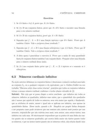 54                                                          CAP´
                                                               ITULO 6. CARDINAIS

                                        Exerc´
                                             ıcios

     1. Se A ´ ﬁnito e b ∈ A, prove que A ∪ b ´ ﬁnito.
             e           /                    e

     2. Se A e B s˜o conjuntos ﬁnitos, prove que A ∪ B ´ ﬁnito e encontre uma f´rmula
                  a                                    e                       o
       para o seu n´mero cardinal.
                   u

     3. Se A e B s˜o conjuntos ﬁnitos, prove que A × B ´ ﬁnito.
                  a                                    e

     4. Suponha que f : A → B ´ uma fun¸ao injetora e que B ´ ﬁnito. Prove que A
                              e        c˜                   e
       tamb´m ´ ﬁnito. Vale a rec´
           e e                   ıproca desse resultado ?

     5. Suponha que f : A → B ´ uma fun¸˜o sobrejetora e que A ´ ﬁnito. Prove que B
                              e        ca                      e
       tamb´m ´ ﬁnito. Vale a rec´
           e e                   ıproca desse resultado ?

     6. A ideia agora ´ generalizar o exerc´ 2. Prove que a uni˜o de uma quantidade
                      e                    ıcio                a
       ﬁnita de conjuntos ﬁnitos tamb´m ´ um conjunto ﬁnito. Pesquise sobre uma f´rmula
                                     e e                                         o
       para o n´mero cardinal dessa uni˜o.
               u                       a

     7. Se A ´ um conjunto ﬁnito prove que f : X → X ´ injetora se e somente se ´
             e                                       e                          e
       sobrejetora.


6.3       N´ meros cardinais inﬁnitos
           u
Na se¸ao anterior deﬁnimos os conjuntos ﬁnitos e denotamos o n´mero cardinal associado
     c˜                                                       u
ao conjunto In , ou a qualquer conjunto a ele equivalente, por n. Galileu Galilei em seu
trabalho ”Discurso sobre duas novas ciˆncias”, postulou que todos os conjuntos inﬁnitos
                                      e
teriam o mesmo n´mero cardinal, conforme o trecho abaixo extra´ de [2]:
                u                                             ıdo
Salviati: N˜o vejo que se possa chegar a outra conclus˜o: que inﬁnitos s˜o todos os
           a                                          a                 a
n´meros, inﬁnitos os quadrados, inﬁnitos suas ra´
 u                                              ızes, que a quantidade dos quadrados
n˜o ´ menor que aquela de todos os n´meros, nem esta maior que aquela; e ﬁnalmente,
 a e                                u
que os atributos de maior, menor e igual n˜o se aplicam aos inﬁnitos, mas apenas as
                                          a                                      `
quantidades ﬁnitas. Desse modo, quando o Sr. Simpl´
                                                  ıcio me prop˜e linhas desiguais
                                                              o
e me pergunta como pode acontecer que nas maiores n˜o existem mais pontos que nas
                                                   a
menores, respondo-lhe que n˜o existem nem mais, nem menos, nem outros tantos, mas
                           a
inﬁnitos em cada uma. Se sinceramente respondesse que os pontos de uma linha s˜o tan-
                                                                              a
tos quanto s˜o os n´meros quadrados, que noutra linha maior s˜o tantos quanto todos
            a      u                                         a
os n´meros, e que na menor tantos quanto s˜o os n´meros cubos, n˜o estaria dando uma
    u                                     a      u              a
 