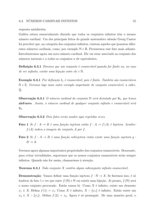 ´
6.3. NUMEROS CARDINAIS INFINITOS                                                       55

resposta satisfat´ria.
                 o
Galileu estava essencialmente dizendo que todos os conjuntos inﬁnitos tˆm o mesmo
                                                                       e
n´mero cardinal. Um dos principais feitos do grande matem´tico alem˜o Georg Cantor
 u                                                       a         a
foi perceber que, na categoria dos conjuntos inﬁnitos, existem aqueles que possuem difer-
entes n´meros cardinais, como, por exemplo N e R. Provaremos esse fato mais adiante.
       u
Introduziremos agora um novo n´mero cardinal. Ele vai estar associado ao conjunto dos
                              u
n´meros naturais e a todos os conjuntos a ele equivalentes.
 u

Deﬁni¸˜o 6.3.1 Diremos que um conjunto ´ enumer´vel quando for ﬁnito ou, no caso
     ca                                e       a
de ser inﬁnito, existir uma bije¸˜o entre ele e N.
                                ca

Exemplo 6.3.1 Por deﬁni¸˜o In ´ enumer´vel, pois ´ ﬁnito. Tamb´m s˜o enumer´veis
                       ca     e       a          e            e   a        a
N e Z. Veremos logo mais outro exemplo importante de conjunto enumer´vel, a saber,
                                                                    a
Q.

Observa¸˜o 6.3.1 O n´mero cardinal do conjunto N ser´ denotado por ℵ0 , que lemos
       ca           u                               a
alef-zero. Assim, o n´mero cardinal de qualquer conjunto inﬁnito e enumer´vel ser´
                     u                                                   a       a
ℵ0 .

Observa¸˜o 6.3.2 Dois fatos ser˜o usados aqui repetidas vezes.
       ca                      a

Fato 1 Se f : A → B ´ uma fun¸˜o injetora ent˜o f : A → f (A) ´ bijetora. Lembre:
                    e        ca              a                e
       f (A) indica a imagem do conjunto A por f.

Fato 2 Se f : A → B ´ uma fun¸˜o sobrejetora ent˜o existe uma fun¸˜o injetora g :
                    e        ca                 a                ca
       B → A.

Veremos agora algumas importantes propriedades dos conjuntos enumer´veis. Doravante,
                                                                   a
para evitar trivialidades, suporemos que os nossos conjuntos enumer´veis ser˜o sempre
                                                                   a        a
inﬁnitos. Quando n˜o for assim, chamaremos a aten¸ao.
                  a                        `     c˜

Teorema 6.3.1 Todo conjunto X cont´m algum subconjunto inﬁnito enumer´vel.
                                  e                                  a

Demonstra¸˜o: Vamos deﬁnir uma fun¸ao injetora f : N → X. Se ﬁzermos isso, ´ s´
         ca                       c˜                                       e o
lembrar do fato 1 e ver que entre f (N) e N vai existir uma bije¸ao. A´ pronto, f (N) ser´
                                                                c˜    ı                  a
o nosso conjunto procurado. Ent˜o vamos l´. Como X ´ inﬁnito, existe um elemento
                               a         a         e
x1 ∈ X. Deﬁna f (1) = x1 . Como X ´ inﬁnito, X − {x1 } ´ inﬁnito. Ent˜o existe um
                                  e                    e             a
x2 ∈ X − {x1 } . Deﬁna f (2) = x2 . Agora ´ s´ prosseguir. De uma maneira geral, o
                                          e o
 