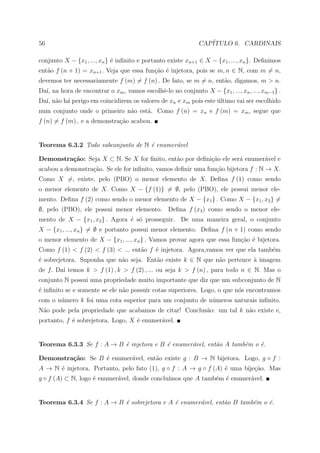 56                                                            CAP´
                                                                 ITULO 6. CARDINAIS

conjunto X − {x1 , ..., xn } ´ inﬁnito e portanto existe xn+1 ∈ X − {x1 , ..., xn }. Deﬁnimos
                             e
ent˜o f (n + 1) = xn+1 . Veja que essa fun¸˜o ´ injetora, pois se m, n ∈ N, com m = n,
   a                                      ca e
devemos ter necessariamente f (m) = f (n) . De fato, se m = n, ent˜o, digamos, m > n.
                                                                  a
Da´ na hora de encontrar o xm , vamos escolhˆ-lo no conjunto X − {x1 , ..., xn , ..., xm−1 } .
  ı,                                        e
Da´ n˜o h´ perigo em coincidirem os valores de xn e xm pois este ultimo vai ser escolhido
  ı, a a                                                         ´
num conjunto onde o primeiro n˜o est´. Como f (n) = xn e f (m) = xm , segue que
                              a     a
f (n) = f (m) , e a demonstra¸˜o acabou.
                             ca


Teorema 6.3.2 Todo subconjunto de N ´ enumer´vel
                                    e       a

Demonstra¸˜o: Seja X ⊂ N. Se X for ﬁnito, ent˜o por deﬁni¸˜o ele ser´ enumer´vel e
         ca                                  a           ca         a       a
acabou a demonstra¸˜o. Se ele for inﬁnito, vamos deﬁnir uma fun¸˜o bijetora f : N → X.
                  ca                                           ca
Como X =, existe, pelo (PBO) o menor elemento de X. Deﬁna f (1) como sendo
o menor elemento de X. Como X − {f (1)} = ∅, pelo (PBO), ele possui menor ele-
mento. Deﬁna f (2) como sendo o menor elemento de X − {x1 } . Como X − {x1 , x2 } =
∅, pelo (PBO), ele possui menor elemento. Deﬁna f (x3 ) como sendo o menor ele-
mento de X − {x1 , x2 } . Agora ´ s´ prosseguir. De uma maneira geral, o conjunto
                                e o
X − {x1 , ..., xn } = ∅ e portanto possui menor elemento. Deﬁna f (n + 1) como sendo
o menor elemento de X − {x1 , ..., xn } . Vamos provar agora que essa fun¸˜o ´ bijetora.
                                                                         ca e
Como f (1) < f (2) < f (3) < ... ent˜o f ´ injetora. Agora,vamos ver que ela tamb´m
                                    a    e                                       e
´ sobrejetora. Suponha que n˜o seja. Ent˜o existe k ∈ N que n˜o pertence a imagem
e                           a           a                    a           `
de f. Da´ temos k > f (1) , k > f (2) , ... ou seja k > f (n) , para todo n ∈ N. Mas o
        ı
conjunto N possui uma propriedade muito importante que diz que um subconjunto de N
´ inﬁnito se e somente se ele n˜o possuir cotas superiores. Logo, o que n´s encontramos
e                              a                                         o
com o n´mero k foi uma cota superior para um conjunto de n´meros naturais inﬁnito.
       u                                                  u
N˜o pode pela propriedade que acabamos de citar! Conclus˜o: um tal k n˜o existe e,
 a                                                      a             a
portanto, f ´ sobrejetora. Logo, X ´ enumer´vel.
            e                      e       a


Teorema 6.3.3 Se f : A → B ´ injetora e B ´ enumer´vel, ent˜o A tamb´m o ´.
                           e              e       a        a        e    e

Demonstra¸˜o: Se B ´ enumer´vel, ent˜o existe g : B → N bijetora. Logo, g ◦ f :
         ca        e       a        a
A → N ´ injetora. Portanto, pelo fato (1), g ◦ f : A → g ◦ f (A) ´ uma bije¸ao. Mas
      e                                                          e         c˜
g ◦ f (A) ⊂ N, logo ´ enumer´vel, donde conclu´
                    e       a                 ımos que A tamb´m ´ enumer´vel.
                                                             e e        a


Teorema 6.3.4 Se f : A → B ´ sobrejetora e A ´ enumer´vel, ent˜o B tamb´m o ´.
                           e                 e       a        a        e    e
 