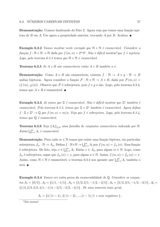 ´
6.3. NUMEROS CARDINAIS INFINITOS                                                                 57

Demonstra¸˜o: Comece lembrando do Fato 2. Agora veja que temos uma fun¸˜o inje-
         ca                                                           ca
tora de B em A. Use agora a propriedade anterior, trocando A por B. Acabou.


Exemplo 6.3.2 Vamos mostrar neste exemplo que N × N ´ enumer´vel. Considere a
                                                    e       a
fun¸˜o f : N × N → N dada por f (m, n) = 2m 3n . N˜o ´ dif´cil mostrar1 que f ´ injetora.
   ca                                             a e ı                       e
Logo, pelo teorema 6.3.3 temos que N × N ´ enumer´vel.
                                         e       a

Teorema 6.3.5 Se A e B s˜o enumer´veis ent˜o A × B tamb´m o ´.
                        a        a        a            e    e

Demonstra¸˜o: Como A e B s˜o enumer´veis, existem f : N → A e g : N → B
         ca               a        a
ambas bijetoras. Agora considere a fun¸ao F : N × N → A × B, dada por F (m, n) =
                                      c˜
(f (m) , g (n)) . Observe que F ´ sobrejetora, pois f e g o s˜o. Logo, pelo teorema 6.3.4,
                                e                            a
temos que A × B ´ enumer´vel.
                e       a


Exemplo 6.3.3 J´ vimos que Z ´ enumer´vel. N˜o ´ dif´cil mostrar que Z∗ tamb´m ´
               a             e       a      a e ı                           e e
enumer´vel. Pelo teorema 6.3.5, temos que Z × Z tamb´m ´ enumer´vel. Agora deﬁna
      a                                             e e        a
f : Z × Z → Q por f (m, n) = m/n. Veja que f ´ sobrejetora. Logo, pelo teorema 6.3.4,
                                             e
temos que Q ´ enumer´vel.
            e       a

Teorema 6.3.6 Seja {Ai }i∈N uma fami´lia de conjuntos enumer´veis indexada por N.
                                    ı                       a
          ∞
Ent˜o
   a      i=1   Ai ´ enumer´vel.
                   e       a

Demonstra¸˜o: Para cada m ∈ N temos que existe uma fun¸ao bijetora, em particular
         ca                                           c˜
                                                       ∞
sobrejetora, fm : N → Am . Deﬁna f : N×N →             i=1   Ai por f (m, n) = fm (n) . Essa fun¸ao
                                                                                                c˜
                                        ∞
´ sobrejetora. De fato, seja x ∈
e                                       i=1   Ai . Ent˜o x ∈ Am para algum m ∈ N. Logo, como
                                                      a
fm ´ sobrejetora, segue que fm (n) = x, para algum n ∈ N. Assim, f (m, n) = fm (n) = x.
   e
                                                                                  ∞
Assim, como N × N ´ enumer´vel, o teorema 6.3.4 nos garante que
                  e       a                                                       i=1   Ai tamb´m o
                                                                                               e
ser´.
   a


Exemplo 6.3.4 Vamos ver outra prova da enumerabilidade de Q. Considere os conjun-
tos A1 = {0/1} , A2 = {1/1, −1/1} , A3 = {1/2, 2/1, −1/2, −2/1} , A4 = {1/3, 3/1, −1/3, −3/1} , A5 =
{1/4, 2/3, 3/2, 4/1, −1/4, −2/3, −3/2, −4/1} . De uma maneira mais geral,

                 Ar = {1/ (r − 1) , 2/ (r − 2) , ..., (r − 1) /1 e seus negativos } ,
  1
      N˜o mesmo!
       a
 