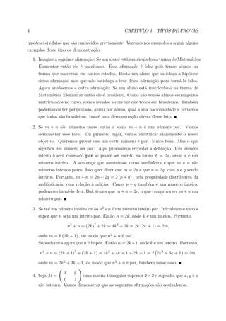 4                                                   CAP´
                                                       ITULO 1. TIPOS DE PROVAS

hip´tese(s) e fatos que s˜o conhecidos previamente. Veremos nos exemplos a seguir alguns
   o                     a
exemplos desse tipo de demonstra¸ao.
                                c˜

    1. Imagine a seguinte aﬁrma¸ao: Se um aluno est´ matriculado na turma de Matem´tica
                               c˜                  a                              a
      Elementar ent˜o ele ´ paraibano. Essa aﬁrma¸˜o ´ falsa pois temos alunos na
                   a      e                      ca e
      turma que nasceram em outros estados. Basta um aluno que satisfa¸a a hip´tese
                                                                      c       o
      dessa aﬁrma¸ao mas que n˜o satisfa¸a a tese dessa aﬁrma¸ao para torn´-la falsa.
                 c˜           a         c                    c˜           a
      Agora analisemos a outra aﬁrma¸˜o: Se um aluno est´ matriculado na turma de
                                    ca                  a
      Matem´tica Elementar ent˜o ele ´ brasileiro. Como n˜o temos alunos estrangeiros
           a                  a      e                   a
      matriculados no curso, somos levados a concluir que todos s˜o brasileiros. Tamb´m
                                                                 a                   e
      poder´
           ıamos ter perguntado, aluno por aluno, qual a sua nacionalidade e ver´
                                                                                ıamos
      que todos s˜o brasileiros. Isso ´ uma demonstra¸ao direta desse fato.
                 a                    e              c˜

    2. Se m e n s˜o n´meros pares ent˜o a soma m + n ´ um n´mero par. Vamos
                 a   u               a               e     u
      demonstrar esse fato. Em primeiro lugar, vamos identiﬁcar claramente o nosso
      objetivo. Queremos provar que um certo n´mero ´ par. Muito bem! Mas o que
                                              u     e
      siginﬁca um n´mero ser par? Aqui precisamos recordar a deﬁni¸ao. Um n´mero
                   u                                              c˜       u
      inteiro b ser´ chamado par se puder ser escrito na forma b = 2a, onde a ´ um
                   a                                                          e
      n´mero inteiro. A senten¸a que assumimos como verdadeira ´ que m e n s˜o
       u                      c                                e            a
      n´meros inteiros pares. Isso quer dizer que m = 2p e que n = 2q, com p e q sendo
       u
      inteiros. Portanto, m + n = 2p + 2q = 2 (p + q) , pela propriedade distributiva da
      multiplica¸˜o com rela¸ao ` adi¸ao. Como p + q tamb´m ´ um n´mero inteiro,
                ca          c˜ a     c˜                  e e      u
      podemos cham´-lo de r. Da´ temos que m + n = 2r, o que comprova ser m + n um
                  a            ı,
      n´mero par.
       u

    3. Se n ´ um n´mero inteiro ent˜o n2 +n ´ um n´mero inteiro par. Inicialmente vamos
            e     u                a        e     u
      supor que n seja um inteiro par. Ent˜o n = 2k, onde k ´ um inteiro. Portanto,
                                          a                 e

                        n2 + n = (2k)2 + 2k = 4k 2 + 2k = 2k (2k + 1) = 2m,

      onde m = k (2k + 1) , de modo que n2 + n ´ par.
                                               e
      Suponhamos agora que n ´ ´
                             e ımpar. Ent˜o n = 2k +1, onde k ´ um inteiro. Portanto,
                                         a                    e

       n2 + n = (2k + 1)2 + (2k + 1) = 4k 2 + 4k + 1 + 2k + 1 = 2 2k 2 + 3k + 1 = 2m,

      onde m = 2k 2 + 3k + 1, de modo que n2 + n ´ par, tamb´m nesse caso.
                                                 e          e

                    x      y
    4. Seja M =             uma matriz triangular superior 2 × 2 e suponha que x, y e z
                    0   z
      s˜o inteiros. Vamos demonstrar que as seguintes aﬁrma¸oes s˜o equivalentes.
       a                                                    c˜    a
 