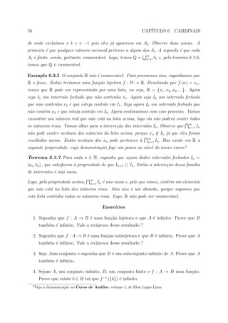 58                                                                 CAP´
                                                                      ITULO 6. CARDINAIS

de onde exclu´mos o 1 e o −1 pois eles j´ aparecem em A2 . Observe duas coisas. A
             ı                          a
primeira ´ que qualquer n´mero racional pertence a algum dos Ai . A segunda ´ que cada
         e               u                                                  e
                                                                      ∞
Ai ´ ﬁnito, sendo, portanto, enumer´vel. Logo, temos Q =
   e                               a                                  i=1   Ai e, pelo teorema 6.3.6,
temos que Q ´ enumer´vel.
            e       a

Exemplo 6.3.5 O conjunto R n˜o ´ enumer´vel. Para provarmos isso, suponhamos que
                            a e        a
R o fosse. Ent˜o ter´amos uma fun¸˜o bijetora f : N → R. Denotando por f (n) = xn ,
              a     ı            ca
temos que R pode ser representado por uma lista, ou seja, R = {x1 , x2 , x3 , ...} . Agora
seja I1 um intervalo fechado que n˜o contenha x1 . Agora seja I2 um intervalo fechado
                                  a
que n˜o contenha x2 e que esteja contido em I1 . Seja agora I3 um intervalo fechado que
     a
n˜o cont´m x3 e que esteja contido em I2 . Agora continuamos com esse processo. Vamos
 a      e
encontrar um n´mero real que n˜o est´ na lista acima, logo ela n˜o poder´ conter todos
              u               a     a                           a       a
                                                                                               ∞
os n´meros reais. Vamos olhar para a interse¸˜o dos intervalos In . Observe que
    u                                       ca                                                 n=1 In
n˜o pode conter nenhum dos n´meros da lista acima, porque xn ∈ In j´ que eles foram
 a                          u                                      a
                                                                      ∞
escolhidos assim. Ent˜o nenhum dos xn pode pertencer `
                     a                               a                n=1 In .   Mas existe em R a
seguinte propriedade, cuja demonstra¸˜o foge um pouco ao n´vel do nosso curso:2
                                    ca                    ı

Teorema 6.3.7 Para cada n ∈ N, suponha que sejam dados intervalos fechados In =
[an , bn ] , que satisfazem ` propriedade de que In+1 ⊂ In . Ent˜o a interse¸˜o dessa fam´lia
                            a                                   a           ca           ı
de intervalos ´ n˜o vazia.
              e a
                                       ∞
Logo, pela propriedade acima,          n=1 In   ´ n˜o vazia e, pelo que vimos, cont´m um elemento
                                                e a                                e
que n˜o est´ na lista dos n´meros reais. Mas isso ´ um absurdo, porque supomos que
     a     a               u                      e
esta lista continha todos os n´meros reais. Logo, R n˜o pode ser enumer´vel.
                              u                      a                 a

                                                Exerc´
                                                     ıcios

     1. Suponha que f : A → B ´ uma fun¸˜o injetora e que A ´ inﬁnito. Prove que B
                              e        ca                   e
           tamb´m ´ inﬁnito. Vale a rec´
               e e                     ıproca desse resultado ?

     2. Suponha que f : A → B ´ uma fun¸ao sobrejetora e que B ´ inﬁnito. Prove que A
                              e        c˜                      e
           tamb´m ´ inﬁnito. Vale a rec´
               e e                     ıproca desse resultado ?

     3. Seja Aum conjunto e suponha que B ´ um subconjunto inﬁnito de A. Prove que A
                                          e
           tamb´m ´ inﬁnito.
               e e

     4. Sejam A, um conjunto inﬁnito, B, um conjunto ﬁnito e f : A → B uma fun¸ao.
                                                                              c˜
           Prove que existe b ∈ B tal que f −1 ({b}) ´ inﬁnito.
                                                     e
     2
         Veja a demonstra¸˜o no Curso de An´lise, volume 1, de Elon Lages Lima.
                         ca                a
 