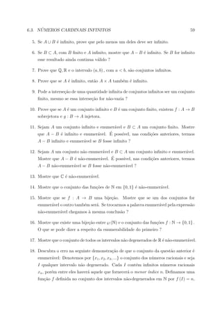 ´
6.3. NUMEROS CARDINAIS INFINITOS                                                        59

  5. Se A ∪ B ´ inﬁnito, prove que pelo menos um deles deve ser inﬁnito.
              e

  6. Se B ⊂ A, com B ﬁnito e A inﬁnito, mostre que A − B ´ inﬁnito. Se B for inﬁnito
                                                         e
     esse resultado ainda continua v´lido ?
                                    a

  7. Prove que Q, R e o intervalo (a, b) , com a < b, s˜o conjuntos inﬁnitos.
                                                       a

  8. Prove que se A ´ inﬁnito, ent˜o A × A tamb´m ´ inﬁnito.
                    e             a            e e

  9. Pode a interse¸ao de uma quantidade inﬁnita de conjuntos inﬁnitos ser um conjunto
                   c˜
     ﬁnito, mesmo se essa interse¸ao for n˜o-vazia ?
                                 c˜       a

 10. Prove que se A ´ um conjunto inﬁnito e B ´ um conjunto ﬁnito, existem f : A → B
                    e                         e
     sobrejetora e g : B → A injetora.

 11. Sejam A um conjunto inﬁnito e enumer´vel e B ⊂ A um conjunto ﬁnito. Mostre
                                         a
                                 a     ´
     que A − B ´ inﬁnito e enumer´vel. E poss´
               e                             ıvel, nas condi¸˜es anteriores, termos
                                                            co
     A − B inﬁnito e enumer´vel se B fosse inﬁnito ?
                           a

 12. Sejam A um conjunto n˜o enumer´vel e B ⊂ A um conjunto inﬁnito e enumer´vel.
                          a         a                                           a
                                  a     ´
     Mostre que A − B ´ n˜o-enumer´vel. E poss´
                      e a                     ıvel, nas condi¸˜es anteriores, termos
                                                             co
     A − B n˜o-enumer´vel se B fosse n˜o-enumer´vel ?
            a        a                a        a

 13. Mostre que C ´ n˜o-enumer´vel.
                  e a         a

 14. Mostre que o conjunto das fun¸oes de N em {0, 1} ´ n˜o-enumer´vel.
                                  c˜                  e a         a

 15. Mostre que se f : A → B uma bije¸ao. Mostre que se um dos conjuntos for
                                     c˜
     enumer´vel o outro tamb´m ser´. Se trocarmos a palavra enumer´vel pela express˜o
           a                e     a                               a                a
     n˜o-enumer´vel chegamos ` mesma conclus˜o ?
      a        a             a              a

 16. Mostre que existe uma bije¸ao entre ℘ (N) e o conjunto das fun¸˜es f : N → {0, 1} .
                               c˜                                  co
     O que se pode dizer a respeito da enumerabilidade do primeiro ?

 17. Mostre que o conjunto de todos os intervalos n˜o degenerados de R ´ n˜o-enumer´vel.
                                                   a                   e a         a

 18. Descubra o erro na seguinte demonstra¸ao de que o conjunto da quest˜o anterior ´
                                          c˜                            a           e
     enumer´vel: Denotemos por {x1 , x2 , x3 , ...} o conjunto dos n´meros racionais e seja
           a                                                        u
     I qualquer intervalo n˜o degenerado. Cada I cont´m inﬁnitos n´meros racionais
                           a                         e            u
     xn , por´m entre eles haver´ aquele que fornecer´ o menor ´ndice n. Deﬁnamos uma
             e                  a                    a         ı
     fun¸ao f deﬁnida no conjunto dos intervalos n˜o-degenerados em N por f (I) = n,
        c˜                                        a
 