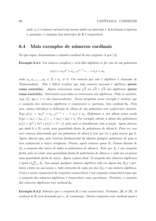 60                                                               CAP´
                                                                    ITULO 6. CARDINAIS

      onde xn ´ o n´mero racional com menor ´
              e    u                        ındice no intervalo I. Esta fun¸ao ´ injetora
                                                                           c˜ e
      e, portanto, o conjunto dos intervalos de R ´ enumer´vel.
                                                  e       a


6.4         Mais exemplos de n´ meros cardinais
                              u
No que segue, denotaremos o n´mero cardinal de um conjunto A por |A|.
                             u

Exemplo 6.4.1 Um n´mero complexo z ser´ dito alg´brico se for raiz de um polinˆmio
                  u                   a         e                             o

                           p (x) = an xn + an−1 xn−1 + ... + a1 x + a0 ,

onde an , an−1 , ..., a0 ∈ Z e an = 0. Um n´mero que n˜o ´ alg´brico ´ chamado de
                                           u          a e     e      e
Transcendente. N˜o ´ dif´cil veriﬁcar que todo n´mero racional ´ alg´brico (prove
                  a e    ı                      u              e    e
                                            √     √     √
como exerc´ ıcio). Alguns irracionais como 2 ou 2 + 3 s˜o alg´bricos (prove
                                                             a     e
como exerc´
          ıcio). Entretanto nem todos os irracionais s˜o alg´bricos. Pode-se mostrar,
                                                      a     e
veja [1], que e e π s˜o transcendentes. Nosso prop´sito nesse exemplo ´ mostrar que
                     a                            o                   e
o conjunto dos n´meros alg´bricos ´ enumer´vel e, portanto, tem cardinal ℵ0 . Para
                u         e       e       a
isso, vamos introduzir a deﬁni¸˜o de altura de um polinˆmio com coeﬁcientes inteiros.
                              ca                       o
Seja p (x) = an xn + an−1 xn−1 + ... + a1 x + a0 . Deﬁnimos a sua altura como sendo
h (p) = |an | + |an−1 | + ... + |a1 | + |a0 | + n. Por exemplo calcule a altura dos polinˆmios
                                                                                         o
p (x) = 2x3 + 5x2 e p (x) = x2 − 2, para vocˆ se familiarizar com a no¸˜o. Agora observe
                                            e                         ca
que dado k ∈ N, existe uma quantidade ﬁnita de polinˆmios de altura k. Para ver isso
                                                    o
vocˆ come¸a observando que um polinˆmio de altura k tem que ter o grau menor que k.
   e     c                         o
Agora observe que, pelo teorema fundamental da ´lgebra qualquer polinˆmio de grau n
                                               a                     o
tem exatamente n ra´zes complexas. Pronto, agora estamos quase l´. Vamos chamar de
                   ı                                            a
An o conjunto das ra´zes de todos os polinˆmios de altura n. Note que An ´ um conjunto
                    ı                     o                              e
ﬁnito, pois s´ existe uma quantidade ﬁnita de polinˆmios de altura n e cada um s´ possui
             o                                     o                            o
uma quantidade ﬁnita de ra´zes. Agora o passo ﬁnal. O conjunto dos n´meros alg´bricos
                          ı                                         u         e
             ∞
´ igual a
e            n=1   An . Isso porque qualquer n´mero alg´brico est´ em algum dos An s e por-
                                              u        e         a
tanto estar´ na sua uni˜o e, todo elemento de cada um dos An s ´ um n´mero alg´brico.
           a           a                                       e     u        e
Como a uni˜o enumer´vel de conjuntos enumer´veis ´ um conjunto enumer´vel segue que
          a        a                       a     e                   a
o conjunto dos n´meros alg´bricos ´ enumer´vel, como quer´amos. Portanto, o conjunto
                u         e       e       a              ı
dos n´meros alg´bricos tem cardinal ℵ0 .
     u         e

Exemplo 6.4.2 Sabemos que o conjunto R ´ n˜o enumer´vel. Portanto, |R| = |N|. O
                                       e a         a
cardinal de R ser´ denotado por c, de continuum. Outros conjuntos com cardinal igual a
                 a
 