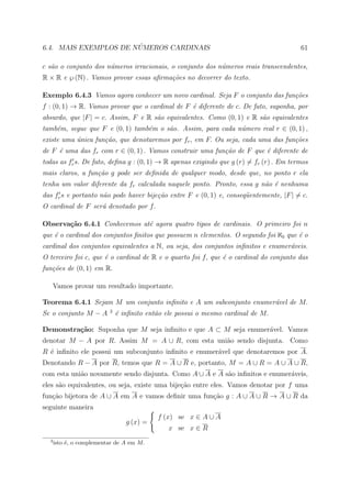 ´
6.4. MAIS EXEMPLOS DE NUMEROS CARDINAIS                                                 61

c s˜o o conjunto dos n´meros irracionais, o conjunto dos n´meros reais transcendentes,
   a                  u                                   u
R × R e ℘ (N) . Vamos provar essas aﬁrma¸˜es no decorrer do texto.
                                        co

Exemplo 6.4.3 Vamos agora conhecer um novo cardinal. Seja F o conjunto das fun¸˜es
                                                                              co
f : (0, 1) → R. Vamos provar que o cardinal de F ´ diferente de c. De fato, suponha, por
                                                 e
absurdo, que |F | = c. Assim, F e R s˜o equivalentes. Como (0, 1) e R s˜o equivalentes
                                     a                                 a
tamb´m, segue que F e (0, 1) tamb´m o s˜o. Assim, para cada n´mero real r ∈ (0, 1) ,
    e                            e     a                     u
existe uma unica fun¸˜o, que denotaremos por fr , em F. Ou seja, cada uma das fun¸˜es
           ´        ca                                                           co
de F ´ uma das fr com r ∈ (0, 1) . Vamos construir uma fun¸˜o de F que ´ diferente de
     e                                                    ca           e
todas as fr s. De fato, deﬁna g : (0, 1) → R apenas exigindo que g (r) = fr (r) . Em termos
mais claros, a fun¸˜o g pode ser deﬁnida de qualquer modo, desde que, no ponto r ela
                  ca
tenha um valor diferente da fr calculada naquele ponto. Pronto, essa g n˜o ´ nenhuma
                                                                        a e
das fr s e portanto n˜o pode haver bije¸˜o entre F e (0, 1) e, conseq¨entemente, |F | = c.
                     a                 ca                            u
O cardinal de F ser´ denotado por f.
                   a

Observa¸˜o 6.4.1 Conhecemos at´ agora quatro tipos de cardinais. O primeiro foi n
       ca                     e
que ´ o cardinal dos conjuntos ﬁnitos que possuem n elementos. O segundo foi ℵ0 que ´ o
    e                                                                               e
cardinal dos conjuntos equivalentes a N, ou seja, dos conjuntos inﬁnitos e enumer´veis.
                                                                                 a
O terceiro foi c, que ´ o cardinal de R e o quarto foi f, que ´ o cardinal do conjunto das
                      e                                       e
fun¸˜es de (0, 1) em R.
   co

      Vamos provar um resultado importante.

Teorema 6.4.1 Sejam M um conjunto inﬁnito e A um subconjunto enumer´vel de M.
                                                                   a
                          3
Se o conjunto M − A           ´ inﬁnito ent˜o ele possui o mesmo cardinal de M.
                              e            a

Demonstra¸˜o: Suponha que M seja inﬁnito e que A ⊂ M seja enumer´vel. Vamos
         ca                                                     a
denotar M − A por R. Assim M = A ∪ R, com esta uni˜o sendo disjunta. Como
                                                  a
R ´ inﬁnito ele possui um subconjunto inﬁnito e enumer´vel que denotaremos por A.
  e                                                   a
Denotando R − A por R, temos que R = A ∪ R e, portanto, M = A ∪ R = A ∪ A ∪ R,
com esta uni˜o novamente sendo disjunta. Como A ∪ A e A s˜o inﬁnitos e enumer´veis,
            a                                            a                   a
eles s˜o equivalentes, ou seja, existe uma bije¸˜o entre eles. Vamos denotar por f uma
      a                                        ca
fun¸ao bijetora de A ∪ A em A e vamos deﬁnir uma fun¸ao g : A ∪ A ∪ R → A ∪ R da
   c˜                                               c˜
seguinte maneira
                                           f (x) se x ∈ A ∪ A
                                 g (x) =
                                               x se x ∈ R
  3
      isto ´, o complementar de A em M.
           e
 