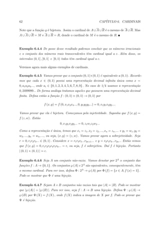 62                                                                        CAP´
                                                                             ITULO 6. CARDINAIS

Note que a fun¸ao g ´ bijetora. Assim o cardinal de A ∪ A ∪ R ´ o mesmo de A ∪ R. Mas
              c˜    e                                         e
A ∪ A ∪ R = M e A ∪ R = R, donde o cardinal de M ´ o mesmo de R.
                                                 e



Exemplo 6.4.4 De posse desse resultado podemos concluir que os n´meros irracionais
                                                                u
e o conjunto dos n´meros reais transcendentes tˆm cardinal igual a c. Al´m disso, os
                  u                            e                        e
intervalos (0, 1] , [0, 1] e [0, 1) todos tˆm cardinal igual a c.
                                           e

Veremos agora mais alguns exemplos de cardinais.

Exemplo 6.4.5 Vamos provar que o conjunto (0, 1)×(0, 1) ´ equivalente a (0, 1) . Recorde-
                                                        e
mos que cada x ∈ (0, 1) possui uma representa¸˜o decimal inﬁnita unica como x =
                                             ca                  ´
0, a1 a2 a3 ..., onde ai ∈ {0, 1, 2, 3, 4, 5, 6, 7, 8, 9} . No caso de 1/4 usamos a representa¸˜o
                                                                                              ca
0, 2499999... De forma an´loga tratamos aqueles que possuem uma representa¸˜o decimal
                         a                                                ca
ﬁnita. Deﬁna ent˜o a fun¸˜o f : (0, 1) × (0, 1) → (0, 1) por
                a       ca

                     f (x, y) = f (0, x1 x2 x3 ..., 0, y1 y2 y3 ...) = 0, x1 y1 x2 y2 ....

Vamos provar que ela ´ bijetora. Come¸amos pela injetivitdade. Suponha que f (x, y) =
                     e               c
f (z, w) . Ent˜o
              a
                                    0, x1 y1 x2 y2 ... = 0, z1 w1 z2 w2 ...

Como a representa¸˜o ´ unica, temos que x1 = z1 , x2 = z2 , ..., xn = zn , ... e y1 = w1 , y2 =
                 ca e ´
w2 , ..., yn = wn , ..., ou seja, (x, y) = (z, w) . Vamos provar agora a sobrejetividade. Seja
r = 0, r1 r2 r3 ... ∈ (0, 1) . Considere x = r1 r3 r5 ...r2n+1 ... e y = r2 r4 r6 ...r2n ... Ent˜o vemos
                                                                                                a
que f (x, y) = 0, r1 r2 r3 r4 r5 r6 ... = r, ou seja, f ´ sobrejetiva. Da´ f ´ bije¸˜o. Portanto
                                                        e                ı e       ca
| (0, 1) × (0, 1) | = c.

Exemplo 6.4.6 Seja A um conjunto n˜o-vazio. Vamos denotar por 2A o conjunto das
                                  a
fun¸˜es f : A → {0, 1} . Os conjuntos ℘ (A) e 2A s˜o equivalentes, consequentemente, tˆm
   co                                             a                                   e
o mesmo cardinal. Para ver isso, deﬁna Φ : 2A → ℘ (A) por Φ (f ) = {x ∈ A; f (x) = 1} .
Pode-se mostrar que Φ ´ uma bije¸˜o.
                      e         ca

Exemplo 6.4.7 Sejam A e B conjuntos n˜o vazios tais que |A| = |B|. Pode-se mostrar
                                     a
que |℘ (A) | = |℘ (B) |. Para ver isso, seja f : A → B uma bije¸˜o. Deﬁna Ψ : ℘ (A) →
                                                               ca
℘ (B) por Ψ (X) = f (X) , onde f (X) indica a imagem de X por f. Pode-se provar que
Ψ ´ bije¸˜o.
  e     ca
 