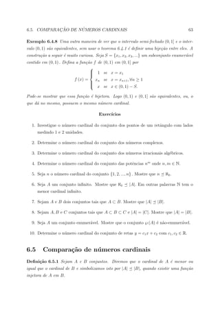 ¸˜      ´
6.5. COMPARACAO DE NUMEROS CARDINAIS                                                     63

Exemplo 6.4.8 Uma outra maneira de ver que o intervalo semi-fechado (0, 1] e o inter-
valo (0, 1) s˜o equivalentes, sem usar o teorema 6.4.1 ´ deﬁnir uma bije¸˜o entre eles. A
             a                                         e                ca
constru¸˜o a seguir ´ muito curiosa. Seja S = {x1 , x2 , x3 , ...} um subconjunto enumer´vel
       ca           e                                                                   a
contido em (0, 1) . Deﬁna a fun¸˜o f de
                               ca         (0, 1) em (0, 1] por
                                 
                                  1
                                         se x = x1
                                 
                         f (x) =    x     se x = xn+1 , ∀n ≥ 1
                                  n
                                          se x ∈ (0, 1) − S.
                                 
                                  x

Pode-se mostrar que essa fun¸˜o ´ bijetora. Logo (0, 1) e (0, 1] s˜o equivalentes, ou, o
                            ca e                                  a
que d´ no mesmo, possuem o mesmo n´mero cardinal.
     a                            u

                                       Exerc´
                                            ıcios

  1. Investigue o n´mero cardinal do conjunto dos pontos de um retˆngulo com lados
                   u                                              a
      medindo 1 e 2 unidades.

  2. Determine o n´mero cardinal do conjunto dos n´meros complexos.
                  u                               u

  3. Determine o n´mero cardinal do conjunto dos n´meros irracionais alg´bricos.
                  u                               u                     e

  4. Determine o n´mero cardinal do conjunto das potˆncias nm onde n, m ∈ N.
                  u                                 e

  5. Seja n o n´mero cardinal do conjunto {1, 2, ..., n} . Mostre que n
               u                                                               ℵ0 .

  6. Seja A um conjunto inﬁnito. Mostre que ℵ0          |A|. Em outras palavras N tem o
      menor cardinal inﬁnito.

  7. Sejam A e B dois conjuntos tais que A ⊂ B. Mostre que |A|          |B|.

  8. Sejam A, B e C conjuntos tais que A ⊂ B ⊂ C e |A| = |C|. Mostre que |A| = |B|.

  9. Seja A um conjunto enumer´vel. Mostre que o conjunto ℘ (A) ´ n˜o-enumer´vel.
                              a                                 e a         a

 10. Determine o n´mero cardinal do conjunto de retas y = c1 x + c2 com c1 , c2 ∈ R.
                  u


6.5      Compara¸˜o de n´ meros cardinais
                ca      u
Deﬁni¸˜o 6.5.1 Sejam A e B conjuntos. Diremos que o cardinal de A ´ menor ou
     ca                                                           e
igual que o cardinal de B e simbolizamos isto por |A|      |B|, quando existir uma fun¸˜o
                                                                                      ca
injetora de A em B.
 