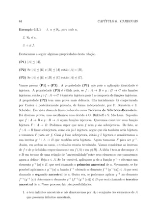 64                                                          CAP´
                                                               ITULO 6. CARDINAIS

Exemplo 6.5.1            1. n    ℵ0 , para todo n,

     2. ℵ0    c,

     3. c    f.

Destacamos a seguir algumas propriedades desta rela¸˜o.
                                                   ca

(P1) |A|          |A|,

(P2) Se |A|          |B| e |B|   |A| ent˜o |A| = |B|,
                                        a

(P3) Se |A|          |B| e |B|   |C| ent˜o |A|
                                        a            |C|.

Vamos provar (P1) e (P3). A propriedade (P1) vale pois a aplica¸˜o identidade ´
                                                               ca             e
injetora. A propriedade (P3) ´ v´lida pois, se f : A → B e g : B → C s˜o fun¸˜es
                             e a                                      a     co
injetoras, ent˜o g ◦ f : A → C ´ tamb´m injetora pois ´ a composta de fun¸oes injetoras.
              a                e     e                e                  c˜
A propriedade (P2) tem uma prova mais delicada. Ela inicialmente foi conjecturada
por Cantor e posteriormente provada, de forma independente, por F. Bernstein e E.
Schr¨der. Em vista disso ela ﬁcou conhecida como Teorema de Schr¨der-Bernstein.
    o                                                           o
H´ diversas provas, mas escolhemos uma devida a G. Birkhoﬀ e S. MacLane. Suponha
 a                                            `
que f : A → B e g : B → A sejam fun¸oes injetoras. Queremos construir uma fun¸ao
                                   c˜                                        c˜
bijetora F : A → B. Podemos supor que nem f nem g s˜o sobrejetoras. De fato, se
                                                   a
f : A → B fosse sobrejetora, como ela j´ ´ injetora, segue que ela tamb´m seria bijetora
                                       ae                              e
e tomamos F para ser f. Caso g fosse sobrejetora, ent˜o g ´ bijetora e consideramos a
                                                     a    e
sua inversa g −1 : A → B que tamb´m seria bijetora. Agora tomamos F para ser g −1 .
                                 e
Assim, em ambos os casos, o trabalho estaria terminado. Vamos considerar as inversas
de f e de g deﬁnidas respectivamente em f (A) e em g (B) . A id´ia ´ tentar decompor A
                                                               e e
e B em termos de uma rela¸˜o de ”ancestralidade”entre seus elementos que passaremos
                         ca
                                       ıvel, aplicamos a ele a fun¸ao g −1 e obtemos um
agora a deﬁnir. Seja a ∈ A. Se for poss´                          c˜
elemento g −1 (a) ∈ B, que ser´ chamado o primeiro ancestral de a. Novamente, se for
                              a
poss´ aplicamos a g −1 (a) a fun¸˜o f −1 obtendo o elemento f −1 (g −1 (a)) ∈ A que ser´
    ıvel                        ca                                                     a
chamado o segundo ancestral de a. Outra vez, se pudermos aplicar g −1 ao elemento
f −1 (g −1 (a)) obteremos o elemento g −1 (f −1 (g −1 (a))) ∈ B que ser´ chamado o terceiro
                                                                       a
ancestral de a. Nesse processo h´ trˆs possibilidades:
                                a e

     1. a tem inﬁnitos ancestrais e n´s denotaremos por Ai o conjunto dos elementos de A
                                     o
        que possuem inﬁnitos ancestrais,
 