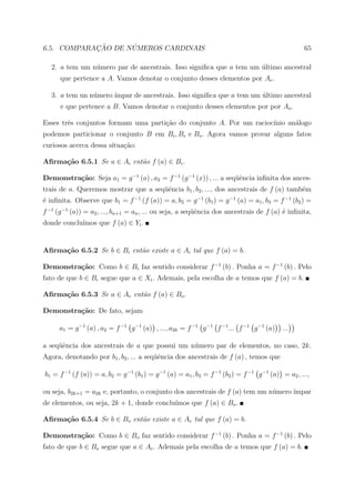 ¸˜      ´
6.5. COMPARACAO DE NUMEROS CARDINAIS                                                              65

   2. a tem um n´mero par de ancestrais. Isso signiﬁca que a tem um ultimo ancestral
                u                                                   ´
      que pertence a A. Vamos denotar o conjunto desses elementos por Ae .

   3. a tem un n´mero ´
                u     ımpar de ancestrais. Isso signiﬁca que a tem um ultimo ancestral
                                                                      ´
      e que pertence a B. Vamos denotar o conjunto desses elementos por por Ao .

Esses trˆs conjuntos formam uma parti¸˜o do conjunto A. Por um racioc´
        e                            ca                              ınio an´logo
                                                                            a
podemos particionar o conjunto B em Bi , Be e Bo . Agora vamos provar alguns fatos
curiosos acerca dessa situa¸ao:
                           c˜

Aﬁrma¸˜o 6.5.1 Se a ∈ Ai ent˜o f (a) ∈ Bi .
     ca                     a

Demonstra¸˜o: Seja a1 = g −1 (a) , a2 = f −1 (g −1 (x)) , ... a seq¨ˆncia inﬁnita dos ances-
         ca                                                        ue
trais de a. Queremos mostrar que a seq¨ˆncia b1 , b2 , ..., dos ancestrais de f (a) tamb´m
                                      ue                                                e
´ inﬁnita. Observe que b1 = f −1 (f (a)) = a, b2 = g −1 (b1 ) = g −1 (a) = a1 , b3 = f −1 (b2 ) =
e
f −1 (g −1 (a)) = a2 , ..., bn+1 = an , ... ou seja, a seq¨ˆncia dos ancestrais de f (a) ´ inﬁnita,
                                                          ue                             e
            ımos que f (a) ∈ Yi .
donde conclu´


Aﬁrma¸˜o 6.5.2 Se b ∈ Bi ent˜o existe a ∈ Ai tal que f (a) = b.
     ca                     a

Demonstra¸˜o: Como b ∈ Bi faz sentido considerar f −1 (b) . Ponha a = f −1 (b) . Pelo
         ca
fato de que b ∈ Bi segue que a ∈ Xi . Ademais, pela escolha de a temos que f (a) = b.

Aﬁrma¸˜o 6.5.3 Se a ∈ Ae ent˜o f (a) ∈ Bo .
     ca                     a

Demonstra¸˜o: De fato, sejam
         ca

      a1 = g −1 (a) , a2 = f −1 g −1 (a) , ..., a2k = f −1 g −1 f −1 ... f −1 g −1 (a)   ...

a seq¨ˆncia dos ancestrais de a que possui um n´mero par de elementos, no caso, 2k.
     ue                                        u
Agora, denotando por b1 , b2 , ... a seq¨ˆncia dos ancestrais de f (a) , temos que
                                        ue

b1 = f −1 (f (a)) = a, b2 = g −1 (b1 ) = g −1 (a) = a1 , b3 = f −1 (b2 ) = f −1 g −1 (a) = a2 , ...,

ou seja, b2k+1 = a2k e, portanto, o conjunto dos ancestrais de f (a) tem um n´mero ´
                                                                             u     ımpar
                                           ımos que f (a) ∈ Bo .
de elementos, ou seja, 2k + 1, donde conclu´

Aﬁrma¸˜o 6.5.4 Se b ∈ Bo ent˜o existe a ∈ Ae tal que f (a) = b.
     ca                     a

Demonstra¸˜o: Como b ∈ Bo faz sentido considerar f −1 (b) . Ponha a = f −1 (b) . Pelo
         ca
fato de que b ∈ Bo segue que a ∈ Ae . Ademais pela escolha de a temos que f (a) = b.
 