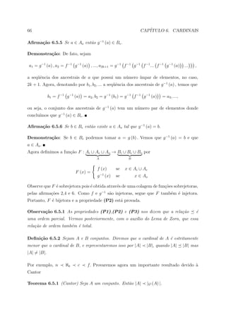 66                                                                  CAP´
                                                                       ITULO 6. CARDINAIS

Aﬁrma¸˜o 6.5.5 Se a ∈ Ao ent˜o g −1 (a) ∈ Be .
     ca                     a

Demonstra¸˜o: De fato, sejam
         ca

a1 = g −1 (a) , a2 = f −1 g −1 (a) , ..., a2k+1 = g −1 f −1 g −1 f −1 ... f −1 g −1 (a)          ...   ,

a seq¨ˆncia dos ancestrais de a que possui um n´mero ´
     ue                                        u     ımpar de elementos, no caso,
2k + 1. Agora, denotando por b1 , b2 , ... a seq¨ˆncia dos ancestrais de g −1 (a) , temos que
                                                ue

             b1 = f −1 g −1 (a) = a2 , b2 = g −1 (b1 ) = g −1 f −1 g −1 (a)        = a3 , ...,

ou seja, o conjunto dos ancestrais de g −1 (a) tem um n´mero par de elementos donde
                                                       u
      ımos que g −1 (a) ∈ Be .
conclu´

Aﬁrma¸˜o 6.5.6 Se b ∈ Be ent˜o existe a ∈ Ao tal que g −1 (a) = b.
     ca                     a

Demonstra¸˜o: Se b ∈ Be podemos tomar a = g (b) . Vemos que g −1 (a) = b e que
         ca
a ∈ Ao .
Agora deﬁnimos a fun¸ao F : Ai ∪ Ae ∪ Ao → Bi ∪ Be ∪ Bo por
                    c˜
                                        A                     B


                                         f (x)          se   x ∈ Ai ∪ Ae
                            F (x) =          −1
                                         g        (x)   se        x ∈ Ao

Observe que F ´ sobrejetora pois ´ obtida atrav´s de uma colagem de fun¸˜es sobrejetoras,
              e                  e             e                       co
pelas aﬁrma¸oes 2,4 e 6. Como f e g −1 s˜o injetoras, segue que F tamb´m ´ injetora.
           c˜                           a                             e e
Portanto, F ´ bijetora e a propriedade (P2) est´ provada.
            e                                  a

Observa¸˜o 6.5.1 As propriedades (P1),(P2) e (P3) nos dizem que a rela¸˜o
       ca                                                             ca                               ´
                                                                                                       e
uma ordem parcial. Vermos posteriormente, com o aux´lio do Lema de Zorn, que essa
                                                   ı
rela¸˜o de ordem tamb´m ´ total.
    ca               e e

Deﬁni¸˜o 6.5.2 Sejam A e B conjuntos. Diremos que o cardinal de A ´ estritamente
     ca                                                           e
menor que o cardinal de B, e representaremos isso por |A|              |B|, quando |A|           |B| mas
|A| = |B|.

Por exemplo, n         ℵ0     c    f. Provaremos agora um importante resultado devido `
                                                                                      a
Cantor

Teorema 6.5.1 (Cantor) Seja A um conjunto. Ent˜o |A|
                                              a                        |℘ (A) |.
 