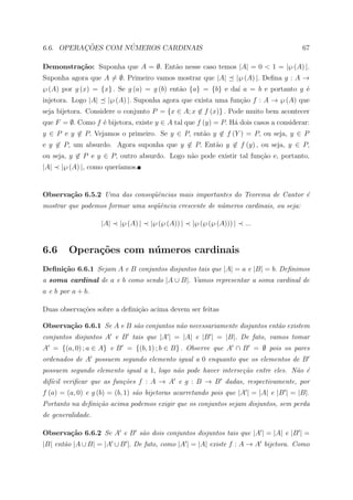 ¸˜        ´
6.6. OPERACOES COM NUMEROS CARDINAIS                                                        67

Demonstra¸˜o: Suponha que A = ∅. Ent˜o nesse caso temos |A| = 0 < 1 = |℘ (A) |.
         ca                         a
Suponha agora que A = ∅. Primeiro vamos mostrar que |A|                 |℘ (A) |. Deﬁna g : A →
℘ (A) por g (x) = {x} . Se g (a) = g (b) ent˜o {a} = {b} e da´ a = b e portanto g ´
                                            a                ı                    e
injetora. Logo |A|     |℘ (A) |. Suponha agora que exista uma fun¸ao f : A → ℘ (A) que
                                                                 c˜
seja bijetora. Considere o conjunto P = {x ∈ A; x ∈ f (x)} . Pode muito bem acontecer
que F = ∅. Como f ´ bijetora, existe y ∈ A tal que f (y) = P. H´ dois casos a considerar:
                  e                                            a
y ∈ P e y ∈ P. Vejamos o primeiro. Se y ∈ P, ent˜o y ∈ f (Y ) = P, ou seja, y ∈ P
                                                a
e y ∈ P, um absurdo. Agora suponha que y ∈ P. Ent˜o y ∈ f (y) , ou seja, y ∈ P,
                                                 a
ou seja, y ∈ P e y ∈ P, outro absurdo. Logo n˜o pode existir tal fun¸˜o e, portanto,
                                             a                      ca
|A|   |℘ (A) |, como quer´
                         ıamos.


Observa¸˜o 6.5.2 Uma das conseq¨ˆncias mais importantes do Teorema de Cantor ´
       ca                      ue                                            e
mostrar que podemos formar uma seq¨ˆncia crescente de n´meros cardinais, ou seja:
                                  ue                   u

                     |A|   |℘ (A) |   |℘ (℘ (A)) |   |℘ (℘ (℘ (A))) |     ...


6.6      Opera¸˜es com n´ meros cardinais
              co        u
Deﬁni¸˜o 6.6.1 Sejam A e B conjuntos disjuntos tais que |A| = a e |B| = b. Deﬁnimos
     ca
a soma cardinal de a e b como sendo |A ∪ B|. Vamos representar a soma cardinal de
a e b por a + b.

Duas observa¸oes sobre a deﬁni¸ao acima devem ser feitas
            c˜                c˜

Observa¸˜o 6.6.1 Se A e B s˜o conjuntos n˜o necessariamente disjuntos ent˜o existem
       ca                  a             a                               a
conjuntos disjuntos A e B tais que |A | = |A| e |B | = |B|. De fato, vamos tomar
A = {(a, 0) ; a ∈ A} e B = {(b, 1) ; b ∈ B} . Observe que A ∩ B = ∅ pois os pares
ordenados de A possuem segundo elemento igual a 0 enquanto que os elementos de B
possuem segundo elemento igual a 1, logo n˜o pode haver interse¸˜o entre eles. N˜o ´
                                          a                    ca               a e
dif´ veriﬁcar que as fun¸˜es f : A → A e g : B → B dadas, respectivamente, por
   ıcil                 co
f (a) = (a, 0) e g (b) = (b, 1) s˜o bijetoras acarretando pois que |A | = |A| e |B | = |B|.
                                 a
Portanto na deﬁni¸˜o acima podemos exigir que os conjuntos sejam disjuntos, sem perda
                 ca
de generalidade.

Observa¸˜o 6.6.2 Se A e B s˜o dois conjuntos disjuntos tais que |A | = |A| e |B | =
       ca                  a
|B| ent˜o |A ∪ B| = |A ∪ B |. De fato, como |A | = |A| existe f : A → A bijetora. Como
       a
 