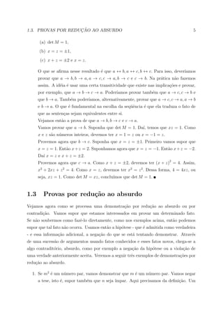 ¸˜
1.3. PROVAS POR REDUCAO AO ABSURDO                                                     5

      (a) det M = 1,

      (b) x = z = ±1,

       (c) x + z = ±2 e x = z.

      O que se aﬁrma nesse resultado ´ que a ↔ b, a ↔ c, b ↔ c. Para isso, dever´
                                     e                                          ıamos
      provar que a → b, b → a, a → c, c → a, b → c e c → b. Na pr´tica n˜o fazemos
                                                                 a      a
      assim. A id´ia ´ usar uma certa transitividade que existe nas implica¸oes e provar,
                 e e                                                       c˜
      por exemplo, que a → b → c → a. Poder´
                                           ıamos provar tamb´m que a → c, c → b e
                                                            e
      que b → a. Tamb´m poder´
                     e       ıamos, alternativamente, provar que a → c, c → a, a → b
      e b → a. O que ´ fundamental na escolha da seq¨ˆncia ´ que ela traduza o fato de
                     e                              ue     e
      que as senten¸as sejam equivalentes entre si.
                   c
      Vejamos ent˜o a prova de que a → b, b → c e c → a.
                 a
      Vamos provar que a → b. Suponha que det M = 1. Da´ temos que xz = 1. Como
                                                       ı,
      x e z s˜o n´meros inteiros, devemos ter x = 1 = z ou x = −1 = z.
             a u
      Provemos agora que b → c. Suponha que x = z = ±1. Primeiro vamos supor que
      x = z = 1. Ent˜o x + z = 2. Suponhamos agora que x = z = −1. Ent˜o x + z = −2.
                    a                                                 a
      Da´ x = z e x + z = ±2.
        ı
      Provemos agora que c → a. Como x + z = ±2, devemos ter (x + z)2 = 4. Assim,
      x2 + 2xz + z 2 = 4. Como x = z, devemos ter x2 = z 2 . Dessa forma, 4 = 4xz, ou
      seja, xz = 1. Como det M = xz, conclu´
                                           ımos que det M = 1.


1.3     Provas por redu¸˜o ao absurdo
                       ca
Vejamos agora como se processa uma demonstra¸ao por redu¸ao ao absurdo ou por
                                            c˜          c˜
contradi¸˜o. Vamos supor que estamos interessados em provar um determinado fato.
        ca
Se n˜o soubermos como fazˆ-lo diretamente, como nos exemplos acima, ent˜o podemos
    a                    e                                             a
supor que tal fato n˜o ocorra. Usamos ent˜o a hip´tese - que ´ admitida como verdadeira
                    a                    a       o           e
- e essa informa¸ao adicional, a nega¸ao do que se est´ tentando demonstrar. Atrav´s
                c˜                   c˜               a                           e
de uma sucess˜o de argumentos usando fatos conhecidos e esses fatos novos, chega-se a
             a
algo contradit´rio, absurdo, como por exemplo a nega¸˜o da hip´tese ou a viola¸˜o de
              o                                     ca        o               ca
uma verdade anteriormente aceita. Veremos a seguir trˆs exemplos de demonstra¸oes por
                                                     e                       c˜
redu¸ao ao absurdo.
    c˜

  1. Se m2 ´ um n´mero par, vamos demonstrar que m ´ um n´mero par. Vamos negar
           e     u                                 e     u
      a tese, isto ´, supor tamb´m que n seja ´
                   e            e             ımpar. Aqui precisamos da deﬁni¸ao. Um
                                                                             c˜
 