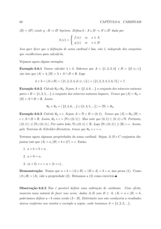 68                                                                    CAP´
                                                                         ITULO 6. CARDINAIS

|B| = |B | existe g : B → B bijetora. Deﬁna h : A ∪ B → A ∪ B dada por

                                                f (x)    se    x∈A
                                    h (x) =
                                                g (x)    se    x∈B
Isso quer dizer que a deﬁni¸˜o de soma cardinal ´ boa, isto ´, independe dos conjuntos
                           ca                   e           e
que escolhermos para calcul´-la.
                           a

Vejamos agora alguns exemplos

Exemplo 6.6.1 Vamos calcular 4 + 3. Sabemos que A = {1, 2, 3, 4} e B = {∂, ⊗, }
s˜o tais que |A| = 4, |B| = 3 e A ∩ B = ∅. Logo
 a

              4 + 3 = |A ∪ B| = | {1, 2, 3, 4, ∂, ⊗, } | = | {1, 2, 3, 4, 5, 6, 7} | = 7.

Exemplo 6.6.2 Calcule ℵ0 +ℵ0 . Sejam A = {2, 4, 6, ...} o conjunto dos n´meros naturais
                                                                        u
pares e B = {1, 3, 5, ...} o conjunto dos n´meros naturais ´mpares. Vemos que |A| = ℵ0 =
                                           u               ı
|B| e A ∩ B = ∅. Assim

                         ℵ0 + ℵ0 = | {2, 4, 6, ...} ∪ {1, 3, 5, ...} | = |N| = ℵ0 .

Exemplo 6.6.3 Calcule ℵ0 + c. Sejam A = N e B = (0, 1) . Vemos que |A| = ℵ0 , |B| =
c e A ∩ B = ∅. Assim, ℵ0 + c = |N ∪ (0, 1) |. Mas note que (0, 1) ⊂ (0, 1) ∪ N. Portanto,
| (0, 1) |   |N ∪ (0, 1) |. Por outro lado, N ∪ (0, 1) ⊂ R. Logo |N ∪ (0, 1) |        |R| = c. Assim,
pelo Teorema de Schr¨der-Bernstein, temos que ℵ0 + c = c.
                    o

Veremos agora algumas propriedades da soma cardinal. Sejam A, B e C conjuntos dis-
juntos tais que |A| = a, |B| = b e |C| = c. Ent˜o:
                                               a

     1. a + b = b + a,

     2. a + 0 = a,

     3. (a + b) + c = a + (b + c) ,

Demonstra¸˜o: Temos que a + b = |A ∪ B| = |B ∪ A| = b + a, isso prova (1). Como
         ca
|A ∪ ∅| = |A|, vale a propriedade (2). Deixamos a (3) como exerc´
                                                                ıcio.


Observa¸˜o 6.6.3 N˜o ´ poss´vel deﬁnir uma subtra¸˜o de cardinais. Com efeito,
       ca         a e      ı                     ca
maneira mais natural de fazer isso seria: dados A, B com B ⊂ A, |A| = a e |B| = b,
     ıamos deﬁnir a − b como sendo |A − B|. Entretanto isso n˜o conduziria a resultados
poder´                                                       a
unicos conforme nos mostra o exemplo a seguir, onde tomamos A = {1, 2, 3, ...} .
´
 