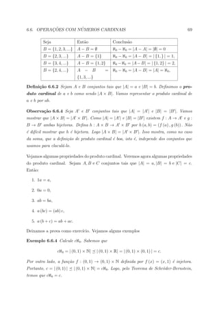 ¸˜        ´
6.6. OPERACOES COM NUMEROS CARDINAIS                                                        69

         Seja                  Ent˜o
                                  a                   Conclus˜o
                                                             a
         B = {1, 2, 3, ...}    A−B =∅                 ℵ0 − ℵ0 = |A − A| = |∅| = 0
         B = {2, 3, ...}       A − B = {1}            ℵ0 − ℵ0 = |A − B| = | {1, } | = 1,
         B = {3, 4, ...}       A − B = {1, 2}         ℵ0 − ℵ0 = |A − B| = | {1, 2} | = 2,
         B = {2, 4, ...}       A − B              = ℵ0 − ℵ0 = |A − B| = |A| = ℵ0 ,
                               {1, 3, ...}

Deﬁni¸˜o 6.6.2 Sejam A e B conjuntos tais que |A| = a e |B| = b. Deﬁnimos o pro-
     ca
duto cardinal de a e b como sendo |A × B|. Vamos representar o produto cardinal de
a e b por ab.

Observa¸˜o 6.6.4 Seja A e B conjuntos tais que |A| = |A | e |B| = |B |. Vamos
       ca
mostrar que |A × B| = |A × B |. Como |A| = |A | e |B| = |B | existem f : A → A e g :
B → B ambas bijetoras. Deﬁna h : A × B → A × B por h (a, b) = (f (a) , g (b)) . N˜o
                                                                                 a
´ dif´cil mostrar que h ´ bijetora. Logo |A × B| = |A × B |. Isso mostra, como no caso
e ı                     e
da soma, que a deﬁni¸˜o de produto cardinal ´ boa, isto ´, independe dos conjuntos que
                    ca                      e           e
usamos para clacul´-lo.
                  a

Vejamos algumas propriedades do produto cardinal. Veremos agora algumas propriedades
do produto cardinal. Sejam A, B e C conjuntos tais que |A| = a, |B| = b e |C| = c.
Ent˜o:
   a

   1. 1a = a,

   2. 0a = 0,

   3. ab = ba,

   4. a (bc) = (ab) c,

   5. a (b + c) = ab + ac.

Deixamos a prova como exerc´
                           ıcio. Vejamos alguns exemplos

Exemplo 6.6.4 Calcule cℵ0 . Sabemos que

                  cℵ0 = | (0, 1) × N|        | (0, 1) × R| = | (0, 1) × (0, 1) | = c.

Por outro lado, a fun¸˜o f : (0, 1) → (0, 1) × N deﬁnida por f (x) = (x, 1) ´ injetora.
                     ca                                                     e
Portanto, c = | (0, 1) |      | (0, 1) × N| = cℵ0 . Logo, pelo Teorema de Schr¨der-Bernstein,
                                                                              o
temos que cℵ0 = c.
 