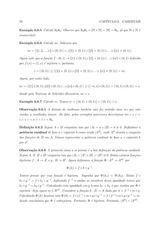 70                                                                 CAP´
                                                                      ITULO 6. CARDINAIS

Exemplo 6.6.5 Calcule ℵ0 ℵ0 . Observe que ℵ0 ℵ0 = |N × N| = |N| = ℵ0 , j´ que N × N ´
                                                                        a           e
enumer´vel.
      a

Exemplo 6.6.6 Calcule nc. Sabemos que

       nc = | {1, 2, ..., n} ∪ (0, 1) | = | {1} × (0, 1) ∪ {2} × (0, 1) ∪ ... ∪ {n} × (0, 1) |.

Agora note que a fun¸˜o f : (0, 1) → {1} × (0, 1) ∪ {2} × (0, 1) ∪ ... ∪ {n} × (0, 1) deﬁnida
                    ca
por f (x) = (1, x) ´ injetora e, portanto,
                   e

            c = | (0, 1) |    | {1} × (0, 1) ∪ {2} × (0, 1) ∪ ... ∪ {n} × (0, 1) | = nc.

Agora, por outro lado,

nc = | {1}×(0, 1)∪{2}×(0, 1)∪...∪{n}×(0, 1) |            | [−n, n]×(0, 1) | = | (0, 1)×(0, 1) | = c,

donde pelo Teorema de Schr¨der-Bernstein, nc = c.
                          o

Exemplo 6.6.7 Calcule cc. Temos cc = | (0, 1) × (0, 1) | = | (0, 1) | = c.

Observa¸˜o 6.6.5 A divis˜o de cardinais tamb´m n˜o faz sentido uma vez que n˜o
       ca               a                   e   a                           a
conduz a resultados unicos. De fato, pelos exemplos anteriores dever´amos ter c ÷ c =
                    ´                                               ı
c, c ÷ c = n e c ÷ c = ℵ0 .

Deﬁni¸˜o 6.6.3 Sejam A e B conjuntos tais que |A| = a e |B| = b = 0. Deﬁnimos a
     ca
potˆncia cardinal de base a e expoente b como sendo |AB |, onde AB denota o conjunto
   e
das fun¸˜es de B em A. Vamos representar a potˆncia cardinal de base a e expoente b
       co                                     e
por ab .

Observa¸˜o 6.6.6 A primeira coisa a se provar ´ a boa deﬁni¸˜o da potˆncia cardinal.
       ca                                     e            ca        e
Sejam A, A , B e B conjuntos tais que |A| = |A | e |B| = |B | = 0. Ent˜o existem fun¸˜es
                                                                      a             co
bijetoras f : A → A e g : B → B . Agora deﬁnimos a fun¸˜o Φ : AB → A B por
                                                      ca

                                        Φ (h) = f ◦ h ◦ g −1 .

Vamos provar que essa fun¸˜o ´ bijetora. Suponha que Φ (h1 ) = Φ (h2 ) . Ent˜o f ◦
                         ca e                                               a
h1 ◦ g −1 = f ◦ h1 ◦ g −1 . Aplicando f −1 a ambos os membros dessa igualdade temos que
h1 ◦ g −1 = h2 ◦ g −1 . Calculando essa igualdade em g temos h1 = h2 o que mostra que Φ ´
                                                                                        e
injetora. Seja agora m ∈ B A . Considere a fun¸˜o h : B → A dada por h = f −1 ◦ m ◦ g.
                                              ca
Calculando Φ (h) ﬁcamos com Φ (h) = f ◦ (f −1 ◦ m ◦ g) ◦ g −1 = f ◦ f −1 ◦ m ◦ g ◦ g −1 = m,
donde conclu´mos que Φ ´ sobrejetora. Portanto, Φ ´ bijetora. Portanto, |AB | = |A B .
            ı          e                          e
 