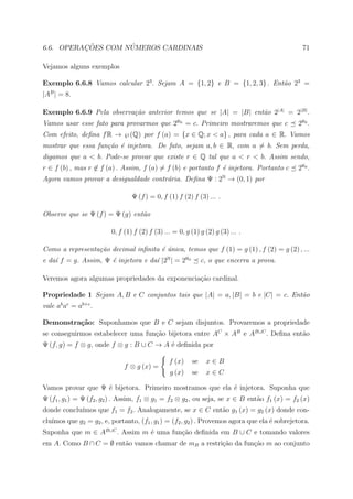 ¸˜        ´
6.6. OPERACOES COM NUMEROS CARDINAIS                                                           71

Vejamos alguns exemplos

Exemplo 6.6.8 Vamos calcular 23 . Sejam A = {1, 2} e B = {1, 2, 3} . Ent˜o 23 =
                                                                        a
|AB | = 8.

Exemplo 6.6.9 Pela observa¸˜o anterior temos que se |A| = |B| ent˜o 2|A| = 2|B| .
                          ca                                     a
Vamos usar esse fato para provarmos que 2ℵ0 = c. Primeiro mostraremos que c                  2ℵ0 .
Com efeito, deﬁna f R → ℘ (Q) por f (a) = {x ∈ Q; x < a} , para cada a ∈ R. Vamos
mostrar que essa fun¸˜o ´ injetora. De fato, sejam a, b ∈ R, com a = b. Sem perda,
                    ca e
digamos que a < b. Pode-se provar que existe r ∈ Q tal que a < r < b. Assim sendo,
r ∈ f (b) , mas r ∈ f (a) . Assim, f (a) = f (b) e portanto f ´ injetora. Portanto c
                                                              e                              2ℵ0 .
Agora vamos provar a desigualdade contr´ria. Deﬁna Ψ : 2N → (0, 1) por
                                       a

                                 Ψ (f ) = 0, f (1) f (2) f (3) ... .

Observe que se Ψ (f ) = Ψ (g) ent˜o
                                 a

                         0, f (1) f (2) f (3) ... = 0, g (1) g (2) g (3) ... .

Como a representa¸˜o decimal inﬁnita ´ unica, temos que f (1) = g (1) , f (2) = g (2) , ...
                 ca                  e´
e da´ f = g. Assim, Ψ ´ injetora e da´ |2N | = 2ℵ0
    ı                 e              ı                         c, o que encerra a prova.

Veremos agora algumas propriedades da exponencia¸ao cardinal.
                                                c˜

Propriedade 1 Sejam A, B e C conjuntos tais que |A| = a, |B| = b e |C| = c. Ent˜o
                                                                               a
vale ab ac = ab+c .

Demonstra¸˜o: Suponhamos que B e C sejam disjuntos. Provaremos a propriedade
         ca
se conseguirmos estabelecer uma fun¸ao bijetora entre AC × AB e AB∪C . Deﬁna ent˜o
                                   c˜                                           a
Ψ (f, g) = f ⊗ g, onde f ⊗ g : B ∪ C → A ´ deﬁnida por
                                         e

                                                f (x)     se    x∈B
                              f ⊗ g (x) =
                                                g (x)     se    x∈C

Vamos provar que Ψ ´ bijetora. Primeiro mostramos que ela ´ injetora. Suponha que
                   e                                      e
Ψ (f1 , g1 ) = Ψ (f2 , g2 ) . Assim, f1 ⊗ g1 = f2 ⊗ g2 , ou seja, se x ∈ B ent˜o f1 (x) = f2 (x)
                                                                              a
            ımos que f1 = f2 . Analogamente, se x ∈ C ent˜o g1 (x) = g2 (x) donde con-
donde conclu´                                            a
clu´
   ımos que g2 = g2 , e, portanto, (f1 , g1 ) = (f2 , g2 ) . Provemos agora que ela ´ sobrejetora.
                                                                                    e
Suponha que m ∈ AB∪C . Assim m ´ uma fun¸ao deﬁnida em B ∪ C e tomando valores
                               e        c˜
em A. Como B ∩ C = ∅ ent˜o vamos chamar de mB a restri¸˜o da fun¸ao m ao conjunto
                        a                             ca        c˜
 