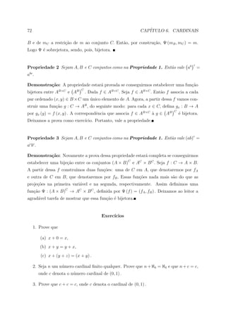 72                                                              CAP´
                                                                   ITULO 6. CARDINAIS

B e de mC a restri¸ao de m ao conjunto C. Ent˜o, por constru¸˜o, Ψ (mB , mC ) = m.
                  c˜                         a              ca
Logo Ψ ´ sobrejetora, sendo, pois, bijetora.
       e


                                                                                             c
Propriedade 2 Sejam A, B e C conjuntos como na Propriedade 1. Ent˜o vale ab
                                                                 a                               =
  bc
a .

Demonstra¸˜o: A propriedade estar´ provada se conseguirmos estabelecer uma fun¸ao
         ca                      a                                            c˜
                                 C
bijetora entre AB×C e AB             . Dada f ∈ AB×C . Seja f ∈ AB×C . Ent˜o f associa a cada
                                                                          a
par ordenado (x, y) ∈ B × C um unico elemento de A. Agora, a partir dessa f vamos con-
                               ´
struir uma fun¸ao g : C → AB , do seguinte modo: para cada x ∈ C, deﬁna gx : B → A
              c˜
                                                                                 C
por gx (y) = f (x, y) . A correspondˆncia que associa f ∈ AB×C a g ∈ AB
                                    e                          `                     ´ bijetora.
                                                                                     e
Deixamos a prova como exerc´
                           ıcio. Portanto, vale a propriedade.


Propriedade 3 Sejam A, B e C conjuntos como na Propriedade 1. Ent˜o vale (ab)c =
                                                                 a
ac b c .

Demonstra¸˜o: Novamente a prova dessa propriedade estar´ completa se conseguirmos
         ca                                            a
estabelecer uma bije¸ao entre os conjuntos (A × B)C e AC × B C . Seja f : C → A × B.
                    c˜
A partir dessa f constru´
                        ımos duas fun¸oes: uma de C em A, que denotaremos por fA
                                     c˜
e outra de C em B, que denotaremos por fB . Essas fun¸˜es nada mais s˜o do que as
                                                     co              a
proje¸oes na primeira vari´vel e na segunda, respectivamente. Assim deﬁnimos uma
     c˜                   a
fun¸ao Ψ : (A × B)C → AC × B C , deﬁnida por Ψ (f ) = (fA , fB ) . Deixamos ao leitor a
   c˜
agrad´vel tarefa de mostrar que essa fun¸ao ´ bijetora.
     a                                  c˜ e


                                             Exerc´
                                                  ıcios

       1. Prove que

           (a) x + 0 = x,
           (b) x + y = y + x,
            (c) x + (y + z) = (x + y) .

       2. Seja n um n´mero cardinal ﬁnito qualquer. Prove que n + ℵ0 = ℵ0 e que n + c = c,
                     u
           onde c denota o n´mero cardinal de (0, 1) .
                            u

       3. Prove que c + c = c, onde c denota o cardinal de (0, 1) .
 