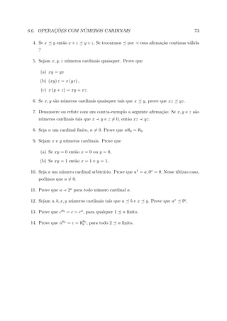 ¸˜        ´
6.6. OPERACOES COM NUMEROS CARDINAIS                                                        73

  4. Se x      y ent˜o x + z
                    a          y + z. Se trocarmos     por      essa aﬁrma¸ao continua v´lida
                                                                          c˜            a
     ?

  5. Sejam x, y, z n´meros cardinais quaisquer. Prove que
                    u

      (a) xy = yx
      (b) (xy) z = x (yz) ,
         (c) x (y + z) = xy + xz.

  6. Se x, y s˜o n´meros cardinais quaisquer tais que x
              a u                                                y, prove que xz    yz.

  7. Demonstre ou refute com um contra-exemplo a seguinte aﬁrma¸ao: Se x, y e z s˜o
                                                               c˜                a
     n´meros cardinais tais que x
      u                                y e z = 0, ent˜o xz
                                                     a           yz.

  8. Seja n um cardinal ﬁnito, n = 0. Prove que nℵ0 = ℵ0 .

  9. Sejam x e y n´meros cardinais. Prove que
                  u

      (a) Se xy = 0 ent˜o x = 0 ou y = 0,
                       a
      (b) Se xy = 1 ent˜o x = 1 e y = 1.
                       a

 10. Seja a um n´mero cardinal arbitr´rio. Prove que a1 = a, 0a = 0. Nesse ultimo caso,
                u                    a                                     ´
     pedimos que a = 0.

 11. Prove que a      2a para todo n´mero cardinal a.
                                    u

 12. Sejam a, b, x, y n´meros cardinais tais que a
                       u                                bex       y. Prove que ax    by .

 13. Prove que cℵ0 = c = cn , para qualquer 1        n ﬁnito.

 14. Prove que nℵ0 = c = ℵℵ0 , para todo 2
                          0                     n ﬁnito.
 