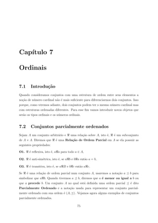 Cap´
   ıtulo 7

Ordinais

7.1     Introdu¸˜o
               ca
Quando consideramos conjuntos com uma estrutura de ordem entre seus elementos a
no¸ao de n´mero cardinal n˜o ´ mais suﬁciente para diferenciarmos dois conjuntos. Isso
  c˜      u               a e
porque, como veremos adiante, dois conjuntos podem ter o mesmo n´mero cardinal mas
                                                                u
com estruturas ordenadas diferentes. Para esse ﬁm vamos introduzir novos objetos que
ser˜o os tipos ordinais e os n´meros ordinais.
   a                          u


7.2     Conjuntos parcialmente ordenados
Sejam A um conjunto arbitr´rio e
                          a           uma rela¸˜o sobre A, isto ´,
                                              ca                e    ´ um subconjunto
                                                                     e
de A × A. Diremos que      ´ uma Rela¸˜o de Ordem Parcial em A se ela possuir as
                           e         ca
seguintes propriedades:

O1.    ´ reﬂexiva, isto ´, a a para todo a ∈ A,
       e                e

O2.    ´ anti-sim´trica, isto ´, se a b e b a ent˜o a = b,
       e         e            e                  a

O3.    ´ transitiva, isto ´, se a B e b c ent˜o a c.
       e                  e                  a

Se    ´ uma rela¸ao de ordem parcial num conjunto A, usaremos a nota¸˜o a
      e         c˜                                                  ca         b para
simbolizar que a b. Quando tivermos a       b, diremos que a ´ menor ou igual a b ou
                                                             e
que a precede b. Um conjunto A no qual est´ deﬁnida uma ordem parcial
                                          a                                     ´ dito
                                                                                e
Parcialmente Ordenado e a nota¸˜o usada para representar um conjunto parcial-
                              ca
mente ordenado com sua ordem ´ (A, ) . Vejamos agora alguns exemplos de conjuntos
                             e
parcialmente ordenados.

                                           75
 
