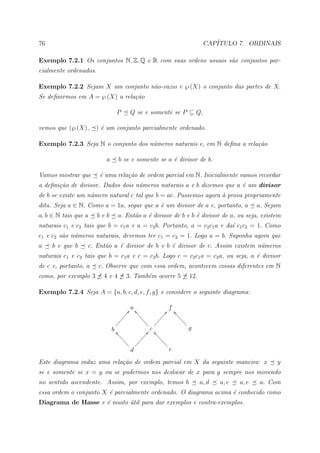 76                                                                              CAP´
                                                                                   ITULO 7. ORDINAIS

Exemplo 7.2.1 Os conjuntos N, Z, Q e R com suas ordens usuais s˜o conjuntos par-
                                                               a
cialmente ordenados.

Exemplo 7.2.2 Sejam X um conjunto n˜o-vazio e ℘ (X) o conjunto das partes de X.
                                   a
Se deﬁnirmos em A = ℘ (X) a rela¸˜o
                                ca

                               P       Q se e somente se P ⊆ Q,

vemos que (℘ (X) , ) ´ um conjunto parcialmente ordenado.
                     e

Exemplo 7.2.3 Seja N o conjunto dos n´meros naturais e, em N deﬁna a rela¸˜o
                                     u                                   ca

                         a      b se e somente se a ´ divisor de b.
                                                    e

Vamos mostrar que      ´ uma rela¸˜o de ordem parcial em N. Inicialmente vamos recordar
                       e         ca
a deﬁni¸˜o de divisor. Dados dois n´meros naturais a e b dizemos que a ´ um divisor
       ca                          u                                   e
de b se existe um n´mero natural c tal que b = ac. Passemos agora ` prova propriamente
                   u                                              a
dita. Seja a ∈ N. Como a = 1a, segue que a ´ um divisor de a e, portanto, a
                                           e                                                        a. Sejam
a, b ∈ N tais que a    beb      a. Ent˜o a ´ divisor de b e b ´ divisor de a, ou seja, existem
                                      a    e                  e
naturais c1 e c2 tais que b = c1 a e a = c2 b. Portanto, a = c2 c1 a e da´ c1 c2 = 1. Como
                                                                         ı
c1 e c2 s˜o n´meros naturais, devemos ter c1 = c2 = 1. Logo a = b. Suponha agora que
         a u
a    b e que b    c. Ent˜o a ´ divisor de b e b ´ divisor de c. Assim existem n´meros
                        a    e                  e                              u
naturais c1 e c2 tais que b = c1 a e c = c2 b. Logo c = c2 c1 a = c3 a, ou seja, a ´ divisor
                                                                                   e
de c e, portanto, a    c. Observe que com essa ordem, acontecem coisas diferentes em N
como, por exemplo 3     4e4          3. Tamb´m ocorre 5
                                            e                            12.

Exemplo 7.2.4 Seja A = {a, b, c, d, e, f, g} e considere o seguinte diagrama:

                                        A a ]`                @ f ^a
                                     ÒÒÒ ```                ÒÒ aaa
                                   ÒÒ          ``         ÒÒ         aa
                                 ÒÒ              `` ÒÒÒ                aa
                               Ò                      Ò
                             b ^aa                  c                     g
                                  aa              Ñ@ ^aaa
                                    aa         ÑÑÑ       aa
                                      aa ÑÑÑ               aa
                                                             a
                                             Ñ
                                       d                      e

Este diagrama induz uma rela¸˜o de ordem parcial em X da seguinte maneira: x
                            ca                                                                            y
se e somente se x = y ou se pudermos nos deslocar de x para y sempre nos movendo
no sentido ascendente. Assim, por exemplo, temos b                             a, d   a, c   a, e    a. Com
essa ordem o conjunto X ´ parcialmente ordenado. O diagrama acima ´ conhecido como
                        e                                         e
Diagrama de Hasse e ´ muito util para dar exemplos e contra-exemplos.
                    e       ´
 
