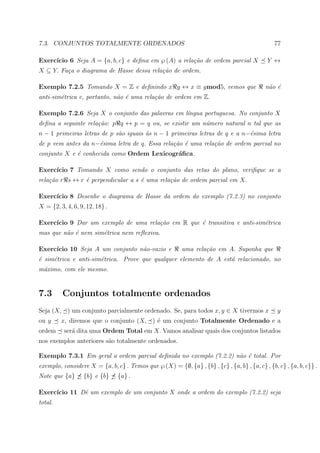 7.3. CONJUNTOS TOTALMENTE ORDENADOS                                                             77

     ıcio 6 Seja A = {a, b, c} e deﬁna em ℘ (A) a rela¸˜o de ordem parcial X
Exerc´                                                ca                                     Y ↔
X ⊆ Y. Fa¸a o diagrama de Hasse dessa rela¸˜o de ordem.
         c                                ca

Exemplo 7.2.5 Tomando X = Z e deﬁnindo x y ↔ x ≡ ymod5, vemos que                           n˜o ´
                                                                                             a e
anti-sim´trica e, portanto, n˜o ´ uma rela¸˜o de ordem em Z.
        e                    a e          ca

Exemplo 7.2.6 Seja X o conjunto das palavras em l´ngua portuguesa. No conjunto X
                                                 ı
deﬁna a seguinte rela¸˜o: p q ↔ p = q ou, se existir um n´mero natural n tal que as
                     ca                                  u
n − 1 primeiras letras de p s˜o iguais `s n − 1 primeiras letras de q e a n−´sima letra
                             a         a                                    e
de p vem antes da n−´sima letra de q. Essa rela¸˜o ´ uma rela¸˜o de ordem parcial no
                    e                          ca e          ca
conjunto X e ´ conhecida como Ordem Lexicogr´ﬁca.
             e                              a

Exerc´
     ıcio 7 Tomando X como sendo o conjunto das retas do plano, veriﬁque se a
rela¸˜o r s ↔ r ´ perpendicular a s ´ uma rela¸˜o de ordem parcial em X.
    ca          e                   e         ca

Exerc´
     ıcio 8 Desenhe o diagrama de Hasse da ordem do exemplo (7.2.3) no conjunto
X = {2, 3, 4, 6, 9, 12, 18} .

Exerc´
     ıcio 9 Dar um exemplo de uma rela¸˜o em R que ´ transitiva e anti-sim´trica
                                      ca           e                      e
mas que n˜o ´ nem sim´trica nem reﬂexiva.
         a e         e

Exerc´
     ıcio 10 Seja A um conjunto n˜o-vazio e
                                 a                        uma rela¸˜o em A. Suponha que
                                                                  ca
´ sim´trica e anti-sim´trica. Prove que qualquer elemento de A est´ relacionado, no
e    e                e                                           a
m´ximo, com ele mesmo.
 a


7.3       Conjuntos totalmente ordenados
Seja (X, ) um conjunto parcialmente ordenado. Se, para todos x, y ∈ X tivermos x                 y
ou y     x, diremos que o conjunto (X, ) ´ um conjunto Totalmente Ordenado e a
                                         e
ordem     ser´ dita uma Ordem Total em X. Vamos analisar quais dos conjuntos listados
             a
nos exemplos anteriores s˜o totalmente ordenados.
                         a

Exemplo 7.3.1 Em geral a ordem parcial deﬁnida no exemplo (7.2.2) n˜o ´ total. Por
                                                                   a e
exemplo, considere X = {a, b, c} . Temos que ℘ (X) = {∅, {a} , {b} , {c} , {a, b} , {a, c} , {b, c} , {a, b, c}} .
Note que {a}      {b} e {b}     {a} .

Exerc´
     ıcio 11 Dˆ um exemplo de um conjunto X onde a ordem do exemplo (7.2.2) seja
              e
total.
 