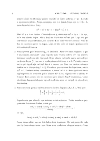 6                                                        CAP´
                                                            ITULO 1. TIPOS DE PROVAS

      n´mero inteiro b ´ dito ´
       u               e      ımpar quando ele puder ser escrito na forma b = 2a+1, sendo
      a um n´mero inteiro. Assim, assumindo que m ´ ´
            u                                     e ımpar, temos que m = 2a + 1,
      para algum inteiro a. Logo,

                                  m2 = 4a2 + 4a + 1 = 2 2a2 + a + 1.

      Mas 2a2 + a ´ um inteiro. Chamando-o de p, temos que m2 = 2p + 1, ou seja,
                  e
      m2 ´ um n´mero ´
         e     u     ımpar. Mas a hip´tese era de que m2 era par. Logo isso que
                                     o
      obtivemos ´ uma contradi¸˜o, um absurdo. E de onde veio esse absurdo? Veio do
                e             ca
      fato de supormos que m era ´
                                 ımpar. Logo, ele n˜o pode ser ´
                                                   a           ımpar e portanto ser´
                                                                                   a
      necessariamente par.

    2. Vamos provar que o n´mero log10 3 ´ irracional. Aqui cabe uma pergunta: o que
                           u             e
      ´ um n´mero irracional? Uma resposta meio evasiva poderia ser: um n´mero
      e     u                                                            u
      irracional aquele que n˜o ´ racional. E um n´mero racional ´ aquele que pode ser
                             a e                  u              e
                           m
      escrito na forma     n
                             ,   com m e n sendo n´meros inteiros e n = 0. Portanto, vamos
                                                  u
      supor que log10 3 seja racional, isto ´ o mesmo que dizer que existem n´meros
                                            e                                u
                                           m
      inteiros m, n tais que log10 3 =     n
                                             .   Usando as propriedades dos logar´
                                                                                 ıtmos, temos
           m
      10   n   = 3. Elevando ambos os membros a n, temos 10m = 3n . Nessa igualdade temos
      algo impossvel de acontecer, pois o n´mero 10m ´ par, enquanto que o n´mero 3n
                                           u         e                      u
      ´´
      e ımpar. Esse absurdo veio de supormos que o n´mero log3 10 era racional. Como
                                                    u
      s´ existem duas possibilidades para ele e, ele n˜o pode ser racinal, ele s´ pode ser
       o                                              a                         o
      irracional.

    3. Vamos mostrar que n˜o existem n´meros inteiros ´
                          a           u               ımpares a, b, c, d, e, f tais que:
                                      1 1 1 1 1 1
                                       + + + + + = 1.
                                      a b c d e f


      Suponhamos, por absurdo, que existam os tais n´meros. Ent˜o usando as pro-
                                                    u          a
      priedades de soma de fra¸oes, temos que:
                              c˜
                        bcdef + acdef + abdef + abcef + abcdf + abcde
                                                                      = 1,
                                           abcdef
      ou seja,

                      bcdef + acdef + abdef + abcef + abcdf + abcde = abcdef.

      Agora vamos olhar para os dois lados dessa igualdade. Do lado esquerdo cada
      parcela ´ um n´mero ´
              e     u     ımpar, pois ´ igual a um produto de n´meros ´
                                      e                        u      ımpares. Como
 
