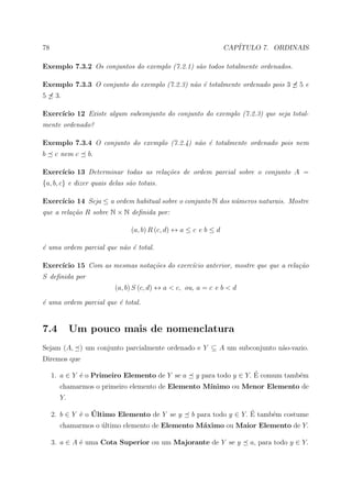 78                                                               CAP´
                                                                    ITULO 7. ORDINAIS

Exemplo 7.3.2 Os conjuntos do exemplo (7.2.1) s˜o todos totalmente ordenados.
                                               a

Exemplo 7.3.3 O conjunto do exemplo (7.2.3) n˜o ´ totalmente ordenado pois 3
                                             a e                                       5e
5     3.

Exerc´
     ıcio 12 Existe algum subconjunto do conjunto do exemplo (7.2.3) que seja total-
mente ordenado?

Exemplo 7.3.4 O conjunto do exemplo (7.2.4) n˜o ´ totalmente ordenado pois nem
                                             a e
b     c nem c   b.

Exerc´
     ıcio 13 Determinar todas as rela¸˜es de ordem parcial sobre o conjunto A =
                                     co
{a, b, c} e dizer quais delas s˜o totais.
                               a

     ıcio 14 Seja ≤ a ordem habitual sobre o conjunto N dos n´meros naturais. Mostre
Exerc´                                                       u
que a rela¸˜o R sobre N × N deﬁnida por:
          ca

                               (a, b) R (c, d) ↔ a ≤ c e b ≤ d

´ uma ordem parcial que n˜o ´ total.
e                        a e

Exerc´
     ıcio 15 Com as mesmas nota¸˜es do exerc´cio anterior, mostre que que a rela¸˜o
                               co           ı                                   ca
S deﬁnida por
                         (a, b) S (c, d) ↔ a < c, ou, a = c e b < d

´ uma ordem parcial que ´ total.
e                       e


7.4         Um pouco mais de nomenclatura
Sejam (A, ) um conjunto parcialmente ordenado e Y ⊆ A um subconjunto n˜o-vazio.
                                                                      a
Diremos que

     1. a ∈ Y ´ o Primeiro Elemento de Y se a
              e                                                         ´
                                                     y para todo y ∈ Y. E comum tamb´m
                                                                                    e
       chamarmos o primeiro elemento de Elemento M´
                                                  ınimo ou Menor Elemento de
       Y.

              e ´
     2. b ∈ Y ´ o Ultimo Elemento de Y se y                            ´
                                                    b para todo y ∈ Y. E tamb´m costume
                                                                             e
       chamarmos o ultimo elemento de Elemento M´ximo ou Maior Elemento de Y.
                   ´                            a

     3. a ∈ A ´ uma Cota Superior ou um Majorante de Y se y
              e                                                        a, para todo y ∈ Y.
 